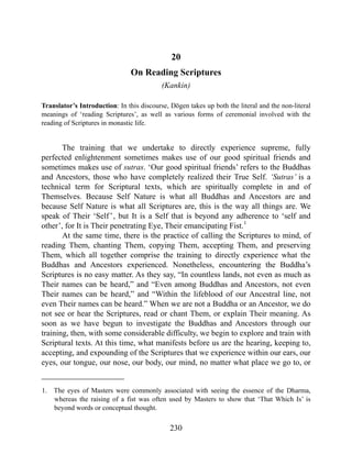 20
On Reading Scriptures
(Kankin)
Translator’s Introduction: In this discourse, Dōgen takes up both the literal and the non-literal
meanings of ‘reading Scriptures’, as well as various forms of ceremonial involved with the
reading of Scriptures in monastic life.
The training that we undertake to directly experience supreme, fully
perfected enlightenment sometimes makes use of our good spiritual friends and
sometimes makes use of sutras. ‘Our good spiritual friends’ refers to the Buddhas
and Ancestors, those who have completely realized their True Self. ‘Sutras’ is a
technical term for Scriptural texts, which are spiritually complete in and of
Themselves. Because Self Nature is what all Buddhas and Ancestors are and
because Self Nature is what all Scriptures are, this is the way all things are. We
speak of Their ‘Self’, but It is a Self that is beyond any adherence to ‘self and
other’, for It is Their penetrating Eye, Their emancipating Fist.1
At the same time, there is the practice of calling the Scriptures to mind, of
reading Them, chanting Them, copying Them, accepting Them, and preserving
Them, which all together comprise the training to directly experience what the
Buddhas and Ancestors experienced. Nonetheless, encountering the Buddha’s
Scriptures is no easy matter. As they say, “In countless lands, not even as much as
Their names can be heard,” and “Even among Buddhas and Ancestors, not even
Their names can be heard,” and “Within the lifeblood of our Ancestral line, not
even Their names can be heard.” When we are not a Buddha or an Ancestor, we do
not see or hear the Scriptures, read or chant Them, or explain Their meaning. As
soon as we have begun to investigate the Buddhas and Ancestors through our
training, then, with some considerable difficulty, we begin to explore and train with
Scriptural texts. At this time, what manifests before us are the hearing, keeping to,
accepting, and expounding of the Scriptures that we experience within our ears, our
eyes, our tongue, our nose, our body, our mind, no matter what place we go to, or
1. The eyes of Masters were commonly associated with seeing the essence of the Dharma,
whereas the raising of a fist was often used by Masters to show that ‘That Which Is’ is
beyond words or conceptual thought.
230
 