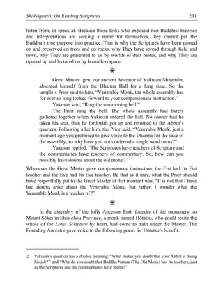Shōbōgenzō: On Reading Scriptures 231
listen from, or speak at. Because those folks who expound non-Buddhist theories
and interpretations are seeking a name for themselves, they cannot put the
Buddha’s true purpose into practice. That is why the Scriptures have been passed
on and preserved on trees and on rocks, why They have spread through field and
town, why They are presented to us by worlds of dust motes, and why They are
opened up and lectured on by boundless space.
❀
Great Master Igen, our ancient Ancestor of Yakusan Mountain,
absented himself from the Dharma Hall for a long time. So the
temple’s Prior said to him, “Venerable Monk, the whole assembly has
for ever so long looked forward to your compassionate instruction.”
Yakusan said, “Ring the summoning bell.”
The Prior rang the bell. The whole assembly had barely
gathered together when Yakusan entered the hall. No sooner had he
taken his seat, than he forthwith got up and returned to the Abbot’s
quarters. Following after him, the Prior said, “Venerable Monk, just a
moment ago you promised to give voice to the Dharma for the sake of
the assembly, so why have you not conferred a single word on us?”
Yakusan replied, “The Scriptures have teachers of Scripture and
the commentaries have teachers of commentary. So, how can you
possibly have doubts about the old monk?”2
Whenever the Great Master gave compassionate instruction, the Fist had Its Fist
teacher and the Eye had Its Eye teacher. Be that as it may, what the Prior should
have respectfully put to the Great Master at that moment was, “It is not that I have
had doubts arise about the Venerable Monk, but rather, I wonder what the
Venerable Monk is a teacher of?”
❀
In the assembly of the lofty Ancestor Enō, founder of the monastery on
Mount Sōkei in Shin-chou Province, a monk named Hōtatsu, who could recite the
whole of the Lotus Scripture by heart, had come to train under the Master. The
Founding Ancestor gave voice to the following poem for Hōtatsu’s benefit:
2. Yakusan’s question has a double meaning: “What makes you doubt that your Abbot is doing
his job?” and “Why do you doubt that Buddha Nature (The Old Monk) has Its teachers, just
as the Scriptures and the commentaries have theirs?”
 