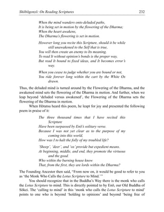 Shōbōgenzō: On Reading Scriptures 232
When the mind wanders onto deluded paths,
It is being set in motion by the flowering of the Dharma;
When the heart awakens,
The Dharma’s flowering is set in motion.
However long you recite this Scripture, should it be while
still unawakened to the Self that is true,
You will then create an enemy to Its meaning.
To read It without opinion’s bonds is the proper way,
But read It bound to fixed ideas, and It becomes error’s
way.
When you cease to judge whether you are bound or not,
You ride forever long within the cart by the White Ox
drawn.
Thus, the deluded mind is turned around by the Flowering of the Dharma, and the
awakened mind sets the flowering of the Dharma in motion. And further, when we
leap beyond ‘deluded versus awakened’, the Flowering of the Dharma sets the
flowering of the Dharma in motion.
When Hōtatsu heard this poem, he leapt for joy and presented the following
poem in praise of it:
The three thousand times that I have recited this
Scripture
Have been surpassed by Enō’s solitary verse.
Because I was not yet clear as to the purpose of my
coming into this world,
How was I to halt the folly of my troubled life?
‘Sheep’, ‘deer’, and ‘ox’provide but expedient means.
At beginning, middle, and end, they promote the virtuous
and the good.
Who within the burning house know
That, from the first, they are lords within the Dharma?
The Founding Ancestor then said, “From now on, it would be good to refer to you
as ‘the Monk Who Calls the Lotus Scripture to Mind.’”
You should recognize that in the Buddha’s Way there is the monk who calls
the Lotus Scripture to mind. This is directly pointed to by Enō, our Old Buddha of
Sōkei. The ‘calling to mind’ in this ‘monk who calls the Lotus Scripture to mind’
points to one who is beyond ‘holding to opinions’ and beyond ‘being free of
 