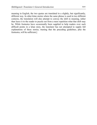 Shōbōgenzō: Translator’s General Introduction xxv
meaning in English, the two quotes are translated in a slightly, but significantly,
different way. In other kōan stories where the same phrase is used in two different
contexts, the translation will also attempt to convey the shift in meaning, rather
than leave it to the reader to puzzle out from a mere repetition what that shift may
be. While footnotes have occasionally been supplied to help readers over such
difficult points in a kōan story, the translator has not attempted to supply full
explanations of these stories, trusting that the preceding guidelines, plus the
footnotes, will be sufficient.]
 