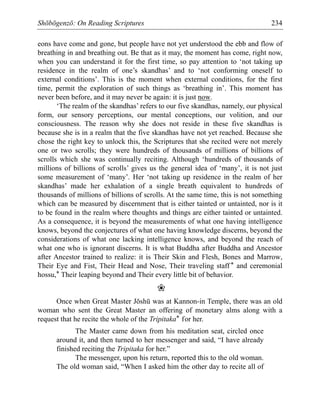 Shōbōgenzō: On Reading Scriptures 234
eons have come and gone, but people have not yet understood the ebb and flow of
breathing in and breathing out. Be that as it may, the moment has come, right now,
when you can understand it for the first time, so pay attention to ‘not taking up
residence in the realm of one’s skandhas’ and to ‘not conforming oneself to
external conditions’. This is the moment when external conditions, for the first
time, permit the exploration of such things as ‘breathing in’. This moment has
never been before, and it may never be again: it is just now.
‘The realm of the skandhas’ refers to our five skandhas, namely, our physical
form, our sensory perceptions, our mental conceptions, our volition, and our
consciousness. The reason why she does not reside in these five skandhas is
because she is in a realm that the five skandhas have not yet reached. Because she
chose the right key to unlock this, the Scriptures that she recited were not merely
one or two scrolls; they were hundreds of thousands of millions of billions of
scrolls which she was continually reciting. Although ‘hundreds of thousands of
millions of billions of scrolls’ gives us the general idea of ‘many’, it is not just
some measurement of ‘many’. Her ‘not taking up residence in the realm of her
skandhas’ made her exhalation of a single breath equivalent to hundreds of
thousands of millions of billions of scrolls. At the same time, this is not something
which can be measured by discernment that is either tainted or untainted, nor is it
to be found in the realm where thoughts and things are either tainted or untainted.
As a consequence, it is beyond the measurements of what one having intelligence
knows, beyond the conjectures of what one having knowledge discerns, beyond the
considerations of what one lacking intelligence knows, and beyond the reach of
what one who is ignorant discerns. It is what Buddha after Buddha and Ancestor
after Ancestor trained to realize: it is Their Skin and Flesh, Bones and Marrow,
Their Eye and Fist, Their Head and Nose, Their traveling staff* and ceremonial
hossu,* Their leaping beyond and Their every little bit of behavior.
❀
Once when Great Master Jōshū was at Kannon-in Temple, there was an old
woman who sent the Great Master an offering of monetary alms along with a
request that he recite the whole of the Tripitaka* for her.
The Master came down from his meditation seat, circled once
around it, and then turned to her messenger and said, “I have already
finished reciting the Tripitaka for her.”
The messenger, upon his return, reported this to the old woman.
The old woman said, “When I asked him the other day to recite all of
 