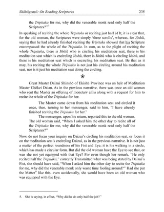 Shōbōgenzō: On Reading Scriptures 235
the Tripitaka for me, why did the venerable monk read only half the
Scriptures?”5
In speaking of reciting the whole Tripitaka or reciting just half of It, it is clear that,
for the old woman, the Scriptures were simply ‘three scrolls’, whereas, for Jōshū,
saying that he had already finished reciting the Tripitaka showed that his Scripture
encompassed the whole of the Tripitaka. In sum, as to the plight of reciting the
whole Tripitaka, there is Jōshū who is circling his meditation seat, there is his
meditation seat which is encircling Jōshū, there is Jōshū who is circling Jōshū, and
there is his meditation seat which is encircling his meditation seat. Be that as it
may, his reciting the whole Tripitaka is not just his circling around his meditation
seat, nor is it just his meditation seat doing the circling.
❀
Great Master Daizui Shinshō of Ekishū Province was an heir of Meditation
Master Chōkei Daian. As in the previous narrative, there was once an old woman
who sent the Master an offering of monetary alms along with a request for him to
recite the whole of the Tripitaka for her.
The Master came down from his meditation seat and circled it
once, then, turning to her messenger, said to him, “I have already
finished reciting the Tripitaka for her.”
The messenger, upon his return, reported this to the old woman.
The old woman said, “When I asked him the other day to recite all of
the Tripitaka for me, why did the venerable monk read only half the
Scriptures?”
Now, do not focus your inquiry on Daizui’s circling his meditation seat, or focus it
on the meditation seat’s encircling Daizui, as in the previous narrative. It is not just
a matter of the perfect roundness of his Fist and Eye; it is his walking in a circle,
which has made a circular form. But did the old woman have the Eye to see that, or
was she not yet equipped with that Eye? For even though her remark, “He only
recited half the Tripitaka,” correctly Transmitted what was being stated by Daizui’s
Fist, she should have said, “When I asked him the other day to recite the Tripitaka
for me, why did the venerable monk only waste time fooling around?” Had she put
the Matter* like this, even accidentally, she would have been an old woman who
was equipped with the Eye.
5. She is saying, in effect, “Why did he do only half the job?”
 