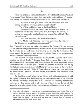 Shōbōgenzō: On Reading Scriptures 236
❀
There was once a government official who provided our Founding Ancestor,
Great Master Tōzan Ryōkai, with an alms meal and a votive offering of monetary
alms, asking the Master if he would read or recite the Tripitaka for his benefit.
The Great Master got down from his meditation seat and,
turning towards the official, silently nodded his head.6
The official nodded his head to the Great Master.
Leading the official, the Master took both of them around the
meditation seat for one circling and then, turning to the official, he
nodded his head. After a rather long time, he asked the official, “Did
you understand?”
The official answered, “No, I didn’t understand.”
The Master said, “You and I have read and recited the whole of
the Tripitaka, so why did you not understand?”
This “You and I have read and recited the whole of the Tripitaka” is clear enough.
Do not consider their going around the meditation seat as their reading and reciting
the Tripitaka; do not understand their reading and reciting the Tripitaka as their
going around the meditation seat. Instead, we should listen to the compassionate
instruction of our Founding Ancestor.
This incident was cited by my late Master, the Old Buddha, when he was
residing on Mount Tendō. A Korean donor had presented him with a votive
offering of monetary alms along with the request that the whole community recite a
Scripture and that the Master give a Dharma talk from his meditation seat. Having
finished recounting this story, my late Master drew a large circle in the air with his
ceremonial hossu and said, “Today I, Tendō, along with you, have read and recited
the whole of the Tripitaka.” He then laid his hossu to one side and came down
from his seat.
We should now study what my late Master said, without comparing it with
the sayings of others. Still, in his reading and reciting the whole of the Tripitaka,
did he use a whole Eye or only half of It? Did what our Founding Ancestor said
and what my late Master said involve the use of their Eye or the use of their
tongue? And to what extent did they come to use them? Do your utmost to see!
6. Upon being offered alms by a lay person, a monk customarily performs monjin. That is, he
makes a deep bow from the waist, with hands held in the prayer-like gasshō position. The
nod spoken of here and later in the text refers to a slight nodding of the head, with the hands
usually held in shashu. The head nod was used as a simple form of greeting or
acknowledgment whilst in the Monks’ Hall.
 