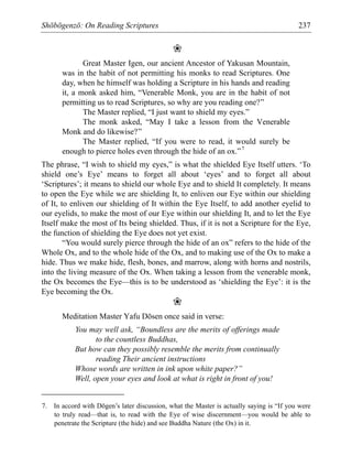 Shōbōgenzō: On Reading Scriptures 237
❀
Great Master Igen, our ancient Ancestor of Yakusan Mountain,
was in the habit of not permitting his monks to read Scriptures. One
day, when he himself was holding a Scripture in his hands and reading
it, a monk asked him, “Venerable Monk, you are in the habit of not
permitting us to read Scriptures, so why are you reading one?”
The Master replied, “I just want to shield my eyes.”
The monk asked, “May I take a lesson from the Venerable
Monk and do likewise?”
The Master replied, “If you were to read, it would surely be
enough to pierce holes even through the hide of an ox.”7
The phrase, “I wish to shield my eyes,” is what the shielded Eye Itself utters. ‘To
shield one’s Eye’ means to forget all about ‘eyes’ and to forget all about
‘Scriptures’; it means to shield our whole Eye and to shield It completely. It means
to open the Eye while we are shielding It, to enliven our Eye within our shielding
of It, to enliven our shielding of It within the Eye Itself, to add another eyelid to
our eyelids, to make the most of our Eye within our shielding It, and to let the Eye
Itself make the most of Its being shielded. Thus, if it is not a Scripture for the Eye,
the function of shielding the Eye does not yet exist.
“You would surely pierce through the hide of an ox” refers to the hide of the
Whole Ox, and to the whole hide of the Ox, and to making use of the Ox to make a
hide. Thus we make hide, flesh, bones, and marrow, along with horns and nostrils,
into the living measure of the Ox. When taking a lesson from the venerable monk,
the Ox becomes the Eye—this is to be understood as ‘shielding the Eye’: it is the
Eye becoming the Ox.
❀
Meditation Master Yafu Dōsen once said in verse:
You may well ask, “Boundless are the merits of offerings made
to the countless Buddhas,
But how can they possibly resemble the merits from continually
reading Their ancient instructions
Whose words are written in ink upon white paper?”
Well, open your eyes and look at what is right in front of you!
7. In accord with Dōgen’s later discussion, what the Master is actually saying is “If you were
to truly read—that is, to read with the Eye of wise discernment—you would be able to
penetrate the Scripture (the hide) and see Buddha Nature (the Ox) in it.
 