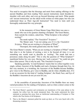 Shōbōgenzō: On Reading Scriptures 238
You need to recognize that the blessings and merit from making offerings to the
ancient Buddhas and from reading Their ancient instructions stand shoulder-to-
shoulder with each other, and even go beyond blessings and merit. What people
call ‘ancient instructions’ are the inked words written on white paper, but who can
understand these as Their Age-old Instruction? You need to train until you
thoroughly understand this very principle.
❀
In the monastery of Great Master Ungo Dōyō there was once a
monk who was in his quarters chanting a Scripture. The Great Master,
from outside the window, asked him, “What Scripture is the acharya*
reciting?”
The monk replied, “The Vimalakirti* Scripture.”
The Master said, “I am not asking you if it is the Vimalakirti
Scripture. What you are reciting is a Scripture of What!”
Thereupon, this monk gained entry into the Truth.8
The Great Master’s remark, “What you are reciting is a Scripture of What!” means
that what is at the bottom of reciting a text is far beyond all time; it is not
something one would want to describe as ‘reciting’. The monk had met a
poisonous snake along his path.9
This is why the question of “What Scripture?”
manifested before his very eyes. Having met ‘such a person’,* he could not give
him a false answer. This is why he said, “The Vimalakirti Scripture.”
Speaking generally, ‘to read Scriptures’ means that we collect together every
single, solitary Ancestor of the Buddha and read a Scripture through their Eye. At
this very moment, in a twinkling, the Ancestors of the Buddha become Buddhas,
give voice to the Dharma, give voice to Buddha, and do what a Buddha does. If it
is not an occasion for this kind of ‘reading Scripture’, the Head, Face, and Eye of
the Buddha’s Ancestors do not yet exist for you.
❀
In the assemblies of present-day Ancestors of the Buddha there are many
varied procedures for the reading of Scriptures, such as when a donor comes to the
8. The Great Master’s question and exclamation are translations of the same phrase in the
original, but reflect how the monk interpreted them. The monk understood the latter
statement as pointing him away from an intellectual understanding of Scripture to That
which is the True Source of all Scriptures.
9. That is, the Master’s statement pulled the monk up short, as if he were faced with a life-
threatening situation.
 