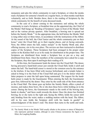 Shōbōgenzō: On Reading Scriptures 239
monastery and asks the whole community to read a Scripture, or when the monks
read a Scripture for someone’s benefit on a regular basis, or when monks read them
voluntarily, and so forth. Besides these, there is the reading of Scriptures by the
whole community for the benefit of some deceased monk.
In the case of a donor coming to the monastery and asking the whole
community to read a Scripture, at breakfast time on the appointed day, the Chief of
the Monks’ Hall hangs up ‘Reading of Scriptures’ signs in front of the Monks’ Hall
and at the various private quarters. After breakfast, a bowing mat is spread out
before the Saintly Monk.10
At the appropriate time, the bell before the Monks’ Hall
is rung either once or three times, in accordance with the instructions of the Abbot.
At the sound of the bell, the Chief Junior and the whole community put on their
kesas,* enter the Cloud Hall, go to their regular places, and sit facing outwards.
Next, the Abbot enters the hall, makes monjin* to the Saintly Monk and, after
offering incense, sits in his own place. The novices are then instructed to distribute
copies of the Scripture. These Scriptures had been arranged in the proper order
earlier in the Kitchen Hall so as to be ready for distribution at the proper time. The
Scriptures are distributed from inside a Scripture box or put on a tray and
distributed from there. Once the members of the community have asked for a copy
the Scripture, they then open It and begin their reading of It.
At this time, the Guestmaster leads the donor into the Cloud Hall. The donor,
having procured a hand-held censer just outside the Cloud Hall, holds it aloft and
enters the hall. The hand-held censer is stored in the common area by the entrance
to the kitchen. It has been filled with incense beforehand, and a temple helper is
asked to bring it to the front of the Cloud Hall and give it to the donor when the
latter prepares to enter the hall upon being summoned. The request for the hand-
held censer is made by the Guestmaster. When entering the hall, the Guestmaster
goes first, followed by the donor. They enter by the south side of the front entrance
to the Cloud Hall. The donor goes up before the Saintly Monk, offers a pinch of
incense, and makes three bows. He or she does these bows while holding on to the
censer. During the bows, the Guestmaster stands to the north of the bowing mat,
hands in shashu,* and faces south towards the donor. Once the donor has finished
bowing, he or she turns to the right and, facing the Abbot, holds the censer aloft
and, bending from the waist, makes a nodding motion with the head. The Abbot,
still in his seat, holds the Scripture aloft with his hands in gasshō* in
acknowledgment of the donor’s nod. The donor then turns to the north and nods.
10. The Saintly Monk in the Monks’ Hall usually alludes to the picture or statue of Manjushri,
who represents spiritual wisdom, although in some Chinese monasteries the figure is of
Hōtei, the Laughing Buddha.
 