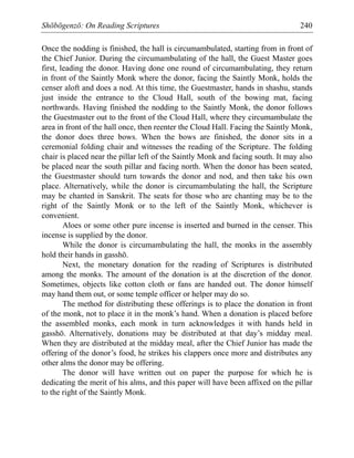 Shōbōgenzō: On Reading Scriptures 240
Once the nodding is finished, the hall is circumambulated, starting from in front of
the Chief Junior. During the circumambulating of the hall, the Guest Master goes
first, leading the donor. Having done one round of circumambulating, they return
in front of the Saintly Monk where the donor, facing the Saintly Monk, holds the
censer aloft and does a nod. At this time, the Guestmaster, hands in shashu, stands
just inside the entrance to the Cloud Hall, south of the bowing mat, facing
northwards. Having finished the nodding to the Saintly Monk, the donor follows
the Guestmaster out to the front of the Cloud Hall, where they circumambulate the
area in front of the hall once, then reenter the Cloud Hall. Facing the Saintly Monk,
the donor does three bows. When the bows are finished, the donor sits in a
ceremonial folding chair and witnesses the reading of the Scripture. The folding
chair is placed near the pillar left of the Saintly Monk and facing south. It may also
be placed near the south pillar and facing north. When the donor has been seated,
the Guestmaster should turn towards the donor and nod, and then take his own
place. Alternatively, while the donor is circumambulating the hall, the Scripture
may be chanted in Sanskrit. The seats for those who are chanting may be to the
right of the Saintly Monk or to the left of the Saintly Monk, whichever is
convenient.
Aloes or some other pure incense is inserted and burned in the censer. This
incense is supplied by the donor.
While the donor is circumambulating the hall, the monks in the assembly
hold their hands in gasshō.
Next, the monetary donation for the reading of Scriptures is distributed
among the monks. The amount of the donation is at the discretion of the donor.
Sometimes, objects like cotton cloth or fans are handed out. The donor himself
may hand them out, or some temple officer or helper may do so.
The method for distributing these offerings is to place the donation in front
of the monk, not to place it in the monk’s hand. When a donation is placed before
the assembled monks, each monk in turn acknowledges it with hands held in
gasshō. Alternatively, donations may be distributed at that day’s midday meal.
When they are distributed at the midday meal, after the Chief Junior has made the
offering of the donor’s food, he strikes his clappers once more and distributes any
other alms the donor may be offering.
The donor will have written out on paper the purpose for which he is
dedicating the merit of his alms, and this paper will have been affixed on the pillar
to the right of the Saintly Monk.
 