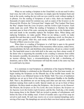 Shōbōgenzō: On Reading Scriptures 241
When we are reading a Scripture in the Cloud Hall, we do not read It with a
loud voice, but with a low one. Sometimes we simply open the Scripture book and
look at the words, reading the text with our eyes word by word, without reading It
in phrases. For the reading of Scriptures at such a time, there are hundreds of
thousands of copies stored for common use, such as copies of the Scripture on the
Diamond-like Wisdom, the “Universal Gate” chapter and “The Conduct That Eases
the Way” chapter from the Lotus Scripture, and the Golden Light Scripture. Each
monk reads one scroll. When the reading of Scriptures is finished, the temple
assistants pass in front of the seats, carrying the original tray or the Scripture box,
and each monk in the assembly replaces the Scripture there. When taking and
replacing Scriptures, we make gasshō. When we are taking a scroll, we make
gasshō first and then take a scroll. When we are replacing a scroll, we first place it
and then make gasshō. After this, each monk, with hands in gasshō, recites the
Transfer of Merit verse in a low voice.
When there is a reading of Scriptures in a hall that is open to the general
public, one of the managerial officers of the monastery offers incense, makes bows,
circumambulates the hall, and distributes alms donations, all just as a donor would
do. The hand-held censer is also held aloft in the same way that a donor would. If
the donor who is requesting the assembly to do a reading is someone from within
the monastic assembly, the procedure is the same as for a lay donor: there will be
an incense offering, bows, a circumambulating of the hall, a distributing of
donations, and so forth. The Guestmaster will lead this monk in the same way that
he would lead a lay donor.
❀
It is customary to read Scriptures in celebration of the Imperial Birthday. If
the Imperial Birthday is celebrated on the fifteenth day of the first lunar month, we
begin reading the Scriptures on the fifteenth day of the twelfth lunar month. On
that day there is no Abbatical lecture in the Monks’ Hall. Two rows of meditation
platforms are set up in front of the statue of Shakyamuni Buddha in the Buddha
Hall. That is, the platforms are set out facing each other east and west, with each
platform running from south to north. Special stands are set up in front of these
platforms. On these stands we place the Scriptures—the Scripture on the Diamond-
like Wisdom, the Scripture on the Two Lords, the Lotus Scripture, the Scripture on
the Supreme Lord, the Golden Light Scripture, and the like. Each day, a few monks
from among those in the Monks’ Hall are invited to partake of refreshments well
before the time of the midday meal. A bowl of noodles and a cup of hot soup are
served to each monk. Or each may receive six or seven steamed dumplings and a
serving of hot soup. The dumplings are served in their own bowl and are eaten with
 