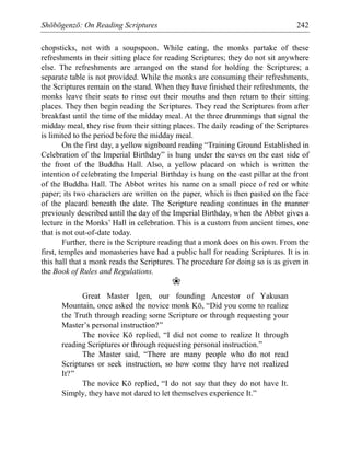 Shōbōgenzō: On Reading Scriptures 242
chopsticks, not with a soupspoon. While eating, the monks partake of these
refreshments in their sitting place for reading Scriptures; they do not sit anywhere
else. The refreshments are arranged on the stand for holding the Scriptures; a
separate table is not provided. While the monks are consuming their refreshments,
the Scriptures remain on the stand. When they have finished their refreshments, the
monks leave their seats to rinse out their mouths and then return to their sitting
places. They then begin reading the Scriptures. They read the Scriptures from after
breakfast until the time of the midday meal. At the three drummings that signal the
midday meal, they rise from their sitting places. The daily reading of the Scriptures
is limited to the period before the midday meal.
On the first day, a yellow signboard reading “Training Ground Established in
Celebration of the Imperial Birthday” is hung under the eaves on the east side of
the front of the Buddha Hall. Also, a yellow placard on which is written the
intention of celebrating the Imperial Birthday is hung on the east pillar at the front
of the Buddha Hall. The Abbot writes his name on a small piece of red or white
paper; its two characters are written on the paper, which is then pasted on the face
of the placard beneath the date. The Scripture reading continues in the manner
previously described until the day of the Imperial Birthday, when the Abbot gives a
lecture in the Monks’ Hall in celebration. This is a custom from ancient times, one
that is not out-of-date today.
Further, there is the Scripture reading that a monk does on his own. From the
first, temples and monasteries have had a public hall for reading Scriptures. It is in
this hall that a monk reads the Scriptures. The procedure for doing so is as given in
the Book of Rules and Regulations.
❀
Great Master Igen, our founding Ancestor of Yakusan
Mountain, once asked the novice monk Kō, “Did you come to realize
the Truth through reading some Scripture or through requesting your
Master’s personal instruction?”
The novice Kō replied, “I did not come to realize It through
reading Scriptures or through requesting personal instruction.”
The Master said, “There are many people who do not read
Scriptures or seek instruction, so how come they have not realized
It?”
The novice Kō replied, “I do not say that they do not have It.
Simply, they have not dared to let themselves experience It.”
 