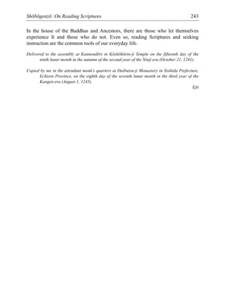 Shōbōgenzō: On Reading Scriptures 243
In the house of the Buddhas and Ancestors, there are those who let themselves
experience It and those who do not. Even so, reading Scriptures and seeking
instruction are the common tools of our everyday life.
Delivered to the assembly at Kannondōri in Kōshōhōrin-ji Temple on the fifteenth day of the
ninth lunar month in the autumn of the second year of the Ninji era (October 21, 1241).
Copied by me in the attendant monk’s quarters at Daibutsu-ji Monastery in Yoshida Prefecture,
Echizen Province, on the eighth day of the seventh lunar month in the third year of the
Kangen era (August 1, 1245).
Ejō
 