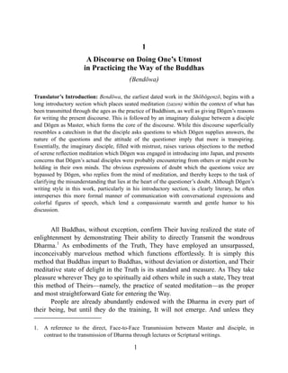 1
A Discourse on Doing One’s Utmost
in Practicing the Way of the Buddhas
(Bendōwa)
Translator’s Introduction: Bendōwa, the earliest dated work in the Shōbōgenzō, begins with a
long introductory section which places seated meditation (zazen) within the context of what has
been transmitted through the ages as the practice of Buddhism, as well as giving Dōgen’s reasons
for writing the present discourse. This is followed by an imaginary dialogue between a disciple
and Dōgen as Master, which forms the core of the discourse. While this discourse superficially
resembles a catechism in that the disciple asks questions to which Dōgen supplies answers, the
nature of the questions and the attitude of the questioner imply that more is transpiring.
Essentially, the imaginary disciple, filled with mistrust, raises various objections to the method
of serene reflection meditation which Dōgen was engaged in introducing into Japan, and presents
concerns that Dōgen’s actual disciples were probably encountering from others or might even be
holding in their own minds. The obvious expressions of doubt which the questions voice are
bypassed by Dōgen, who replies from the mind of meditation, and thereby keeps to the task of
clarifying the misunderstanding that lies at the heart of the questioner’s doubt. Although Dōgen’s
writing style in this work, particularly in his introductory section, is clearly literary, he often
intersperses this more formal manner of communication with conversational expressions and
colorful figures of speech, which lend a compassionate warmth and gentle humor to his
discussion.
All Buddhas, without exception, confirm Their having realized the state of
enlightenment by demonstrating Their ability to directly Transmit the wondrous
Dharma.1
As embodiments of the Truth, They have employed an unsurpassed,
inconceivably marvelous method which functions effortlessly. It is simply this
method that Buddhas impart to Buddhas, without deviation or distortion, and Their
meditative state of delight in the Truth is its standard and measure. As They take
pleasure wherever They go to spiritually aid others while in such a state, They treat
this method of Theirs—namely, the practice of seated meditation—as the proper
and most straightforward Gate for entering the Way.
People are already abundantly endowed with the Dharma in every part of
their being, but until they do the training, It will not emerge. And unless they
1. A reference to the direct, Face-to-Face Transmission between Master and disciple, in
contrast to the transmission of Dharma through lectures or Scriptural writings.
1
 