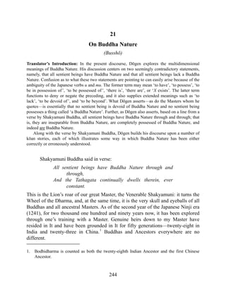 21
On Buddha Nature
(Busshō)
Translator’s Introduction: In the present discourse, Dōgen explores the multidimensional
meanings of Buddha Nature. His discussion centers on two seemingly contradictory statements,
namely, that all sentient beings have Buddha Nature and that all sentient beings lack a Buddha
Nature. Confusion as to what these two statements are pointing to can easily arise because of the
ambiguity of the Japanese verbs u and mu. The former term may mean ‘to have’, ‘to possess’, ‘to
be in possession of’, ‘to be possessed of’, ‘there is’, ‘there are’, or ‘X exists’. The latter term
functions to deny or negate the preceding, and it also supplies extended meanings such as ‘to
lack’, ‘to be devoid of’, and ‘to be beyond’. What Dōgen asserts—as do the Masters whom he
quotes—is essentially that no sentient being is devoid of Buddha Nature and no sentient being
possesses a thing called ‘a Buddha Nature’. Further, as Dōgen also asserts, based on a line from a
verse by Shakyamuni Buddha, all sentient beings have Buddha Nature through and through; that
is, they are inseparable from Buddha Nature, are completely possessed of Buddha Nature, and
indeed are Buddha Nature.
Along with the verse by Shakyamuni Buddha, Dōgen builds his discourse upon a number of
kōan stories, each of which illustrates some way in which Buddha Nature has been either
correctly or erroneously understood.
Shakyamuni Buddha said in verse:
All sentient beings have Buddha Nature through and
through,
And the Tathagata continually dwells therein, ever
constant.
This is the Lion’s roar of our great Master, the Venerable Shakyamuni: it turns the
Wheel of the Dharma, and, at the same time, it is the very skull and eyeballs of all
Buddhas and all ancestral Masters. As of the second year of the Japanese Ninji era
(1241), for two thousand one hundred and ninety years now, it has been explored
through one’s training with a Master. Genuine heirs down to my Master have
resided in It and have been grounded in It for fifty generations—twenty-eight in
India and twenty-three in China.1
Buddhas and Ancestors everywhere are no
different.
1. Bodhidharma is counted as both the twenty-eighth Indian Ancestor and the first Chinese
Ancestor.
244
 