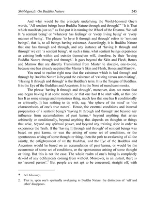 Shōbōgenzō: On Buddha Nature 245
And what would be the principle underlying the World-honored One’s
words, “All sentient beings have Buddha Nature through and through?” “It is That
which manifests just so,” as Enō put it in turning the Wheel of the Dharma. We call
It ‘a sentient being’ or ‘whatever has feelings’ or ‘every living being’ or ‘every
manner of being’. The phrase ‘to have It through and through’ refers to ‘sentient
beings’, that is, to all beings having existence. Accordingly, it is Buddha Nature
that one has through and through, and any instance of ‘having It through and
through’ we call ‘a sentient being’. At such a time, what sentient beings experience
as existing both within and outside themselves will, therefore, be their ‘having
Buddha Nature through and through’. It goes beyond the Skin and Flesh, Bones
and Marrow that are directly Transmitted from Master to disciple, one-to-one,
because one has already acquired the Master’s Skin and Flesh, Bones and Marrow.
You need to realize right now that the existence which is had through and
through by Buddha Nature is beyond the existence of ‘existing versus not existing’.
‘Having It through and through’ is the Buddha’s term. It is the Tongue of Buddhas.
It is the Eye of the Buddhas and Ancestors. It is the Nose of mendicant monks.
The phrase ‘having It through and through’, moreover, does not mean that
one began having It at some moment, or that one had It to start with, or that one
has It as some strange and mysterious thing, much less that one has It conditionally
or arbitrarily. It has nothing to do with, say, ‘the sphere of the mind’ or ‘the
characteristics of one’s true nature’. Hence, the external conditions and internal
propensities of a sentient being’s ‘having It through and through’ are beyond any
influence from accumulations of past karma,* beyond anything that arises
arbitrarily or conditionally, beyond anything that depends on thoughts or things
that arise, beyond any spiritual power, and beyond any training done in order to
experience the Truth. If the ‘having It through and through’ of sentient beings was
based on past karma, or was the arising of some set of conditions, or the
spontaneous arising of some thought or thing, then the path to awakening of all the
saintly, the enlightenment of all the Buddhas, and the Eye of the Buddhas and
Ancestors would be based on an accumulation of past karma, or would be the
occurrence of some set of conditions, or the spontaneous arising of some thought
or thing. But this is not the case. The whole realm of one’s being is completely
devoid of any defilements coming from without. Moreover, in an instant, there is
no ‘second person’.2
But people are not apt to be concerned, straight off, with
* See Glossary.
2. That is, upon one’s spiritually awakening to Buddha Nature, the distinction of ‘self and
other’ disappears.
 