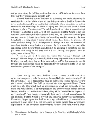 Shōbōgenzō: On Buddha Nature 246
cutting the roots of the defiling passions that they are afflicted with, for when does
their ever-busy consciousness come to rest?
Buddha Nature is not the existence of something that arises arbitrarily or
conditionally, for the whole realm of our being—which is Buddha Nature—is
never hidden from us. But saying that the whole realm of our being is never hidden
from us is not necessarily the same as saying that our physical world is what
existence really is. The statement “The whole realm of my being is something that
I possess” constitutes a false view of non-Buddhists. Buddha Nature is not the
existence of something that one possesses at the start, for It pervades both our past
and our present. It is not the existence of something that has arisen for the first
time, for It does not partake of a single bit of illusory dust. It is not the existence of
some particular being, for It encompasses all beings. It is not the existence of
something that is beyond having a beginning, for It is something that makes Its
appearance just in the way that It does. It is not the existence of something that has
just come into being for the first time, for our ordinary, ever-present mind is
synonymous with the Way.
Above all, you need to know that within this ‘having It through and
through’, sentient beings do not readily find an easy or pleasant way to encounter
It. When you understand ‘having It through and through’ in this manner, to have It
through and through then means to penetrate Its very substance and to let all our
notions and opinions about It drop off.
❀
Upon hearing the term ‘Buddha Nature’, many practitioners have
erroneously surmised It to be the same as the non-Buddhist ‘innate eternal self’ of
the Shrenikans.3
This is because they have not yet become ‘such a person’,* or are
not in accord with their True Self, or have not met with a genuine Master. To no
avail, they take their mind, will, or consciousness, which are constantly on the
move like wind and fire, to be their perception and comprehension of their Buddha
Nature. Who has ever said that there is anything within Buddha Nature to perceive
or comprehend? Even though persons who have perceived and comprehended It
are Buddhas, Buddha Nature is beyond any thing we perceive or comprehend.
Even more, the perception that leads us to recognize Buddhas as persons who have
discerned It and know It is not perception as some people have erroneously
explained it, for this perception lies beyond the realm of their mind, which is ever-
3. Dōgen discusses the Shrenikan view in Discourse 6: On ‘Your Very Mind Is Buddha’ (Soku
Shin Ze Butsu)
 