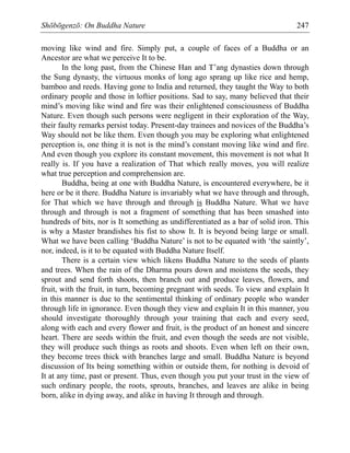 Shōbōgenzō: On Buddha Nature 247
moving like wind and fire. Simply put, a couple of faces of a Buddha or an
Ancestor are what we perceive It to be.
In the long past, from the Chinese Han and T’ang dynasties down through
the Sung dynasty, the virtuous monks of long ago sprang up like rice and hemp,
bamboo and reeds. Having gone to India and returned, they taught the Way to both
ordinary people and those in loftier positions. Sad to say, many believed that their
mind’s moving like wind and fire was their enlightened consciousness of Buddha
Nature. Even though such persons were negligent in their exploration of the Way,
their faulty remarks persist today. Present-day trainees and novices of the Buddha’s
Way should not be like them. Even though you may be exploring what enlightened
perception is, one thing it is not is the mind’s constant moving like wind and fire.
And even though you explore its constant movement, this movement is not what It
really is. If you have a realization of That which really moves, you will realize
what true perception and comprehension are.
Buddha, being at one with Buddha Nature, is encountered everywhere, be it
here or be it there. Buddha Nature is invariably what we have through and through,
for That which we have through and through is Buddha Nature. What we have
through and through is not a fragment of something that has been smashed into
hundreds of bits, nor is It something as undifferentiated as a bar of solid iron. This
is why a Master brandishes his fist to show It. It is beyond being large or small.
What we have been calling ‘Buddha Nature’ is not to be equated with ‘the saintly’,
nor, indeed, is it to be equated with Buddha Nature Itself.
There is a certain view which likens Buddha Nature to the seeds of plants
and trees. When the rain of the Dharma pours down and moistens the seeds, they
sprout and send forth shoots, then branch out and produce leaves, flowers, and
fruit, with the fruit, in turn, becoming pregnant with seeds. To view and explain It
in this manner is due to the sentimental thinking of ordinary people who wander
through life in ignorance. Even though they view and explain It in this manner, you
should investigate thoroughly through your training that each and every seed,
along with each and every flower and fruit, is the product of an honest and sincere
heart. There are seeds within the fruit, and even though the seeds are not visible,
they will produce such things as roots and shoots. Even when left on their own,
they become trees thick with branches large and small. Buddha Nature is beyond
discussion of Its being something within or outside them, for nothing is devoid of
It at any time, past or present. Thus, even though you put your trust in the view of
such ordinary people, the roots, sprouts, branches, and leaves are alike in being
born, alike in dying away, and alike in having It through and through.
 