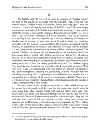 Shōbōgenzō: On Buddha Nature 248
❀
The Buddha said, “If you wish to grasp the meaning of ‘Buddha Nature’,
just look at the conditions associated with the moment. Then, when the right
moment arrives, Buddha Nature will manifest before your very eyes.” Now, the
statement, “If you wish to grasp the meaning of ‘Buddha Nature’” does not simply
mean having knowledge of It. Rather, it is tantamount to saying, “If you want to
put It into practice, if you want to experience It directly, if you want to ‘see’ It,” or
even “If you want to get the thought of It out of your mind.” And this giving voice
to It, putting It into practice, experiencing It directly, dropping off thoughts of
whether one is accurate or inaccurate about It, and so forth, are conditions
associated with the moment. In contemplating the conditions associated with the
moment, we contemplate by means of the conditions associated with the moment.
It is our doing mutual contemplation by means of hossu* and traveling staff,* for
instance.4
Further, we cannot do our contemplation by employing intellectual
discernment that is tainted with defiling passions or that is free of defiling
passions, or by employing discernment derived from our original awakened state
or from our first awakening, or by employing discernment derived from our not yet
having awakened or from our having genuinely awakened. The Buddha’s saying
“just look” does not depend on our being able to look or on what we look at. What
“just look” refers to is unconnected with such matters as ‘genuine contemplation’
and ‘false contemplation’. Because it is ‘just looking’, it is not looking at ourselves
or looking at anything else. It is pointing to the conditions of the moment and it is
transcending the conditions of the moment: it is pointing to Buddha Nature and it
is letting go of any concept of ‘Buddha Nature’. It is Buddha pointing to Buddha: it
is True Nature pointing to True Nature.
As to the phrase ‘when the right moment arrives’, folks in both the past and
the present have frequently held the view that this means one simply waits for
some future time when Buddha Nature will manifest before one’s eyes. They
believe that while doing their training and practice in this way, the time will arrive
when Buddha Nature will spontaneously manifest before their eyes. They say that
until that time comes, It will not manifest even by visiting one’s Master and
inquiring into the Dharma or even by doing one’s best to practice the Way. Looking
at the Matter* in this manner, they uselessly return to worldly ways, vainly waiting
for It to fall down upon them from the heavens. Folks like this, I fear, are that type
4. The hossu and the traveling staff were often employed by Masters in various ways to point
their disciples toward realizing Buddha Nature.
 