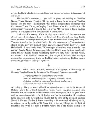 Shōbōgenzō: On Buddha Nature 249
of non-Buddhist who believes that things just happen to happen, independent of
any cause.
The Buddha’s statement, “If you wish to grasp the meaning of ‘Buddha
Nature,’” was His way of saying, “If you want to know the meaning of ‘Buddha
Nature’ here and now.” His statement, “Just look at the conditions associated with
the moment,” was His way of saying, “Just discern what the conditions at this
moment are.” You need to realize that His saying “If you wish to know Buddha
Nature” is synonymous with the conditions at the moment.
And as to His saying “When the right moment arrives,” the moment has
already arrived, so where is there room for doubt? Even if we should have doubts
about whether it is the right moment, this is still Buddha Nature coming forth in us.
You need to realize that the phrase “when the right moment arrives” means that we
should not idle away any moment within a day. His saying “when it arrives” is as if
He had said, “It has already come.” When we get all involved with ‘when the time
comes’, Buddha Nature does not come before us. Hence, since the time has already
come, this is “Buddha Nature manifesting before our very eyes.” In other words,
the truth of It is self-evident. In sum, there has not yet been a time when the right
moment has not come, nor is there a Buddha Nature which is not Buddha Nature
manifesting before our very eyes right now.
❀
The Twelfth Indian Ancestor, Venerable Ashvaghoãa, in describing the
Ocean of Buddha Nature for the sake of the Thirteenth Ancestor, once said:
The great earth with its mountains and rivers
Takes all its various forms completely in accord with It,
And deep meditative states and the six spiritual powers
Manifest themselves because of It.
Accordingly, this great earth with all its mountains and rivers is the Ocean of
Buddha Nature. To say that It takes all its various forms completely in accord with
It means that, at such time as this materialization takes place, It is the great earth
with its mountains and rivers. In his having said that the earth takes all its various
forms in accord with It, you should realize that the form of the Ocean of Buddha
Nature is like this. Further, It is not something to be associated with being inside,
or outside, or in the midst of It. Since this is the way things are, to look at
mountains and rivers is to look at Buddha Nature, and to see Buddha Nature is to
 