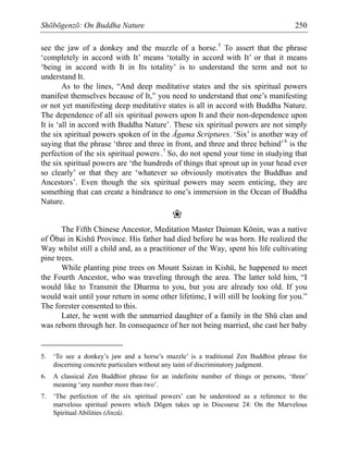 Shōbōgenzō: On Buddha Nature 250
see the jaw of a donkey and the muzzle of a horse.5
To assert that the phrase
‘completely in accord with It’ means ‘totally in accord with It’ or that it means
‘being in accord with It in Its totality’ is to understand the term and not to
understand It.
As to the lines, “And deep meditative states and the six spiritual powers
manifest themselves because of It,” you need to understand that one’s manifesting
or not yet manifesting deep meditative states is all in accord with Buddha Nature.
The dependence of all six spiritual powers upon It and their non-dependence upon
It is ‘all in accord with Buddha Nature’. These six spiritual powers are not simply
the six spiritual powers spoken of in the Āgama Scriptures. ‘Six’ is another way of
saying that the phrase ‘three and three in front, and three and three behind’6
is the
perfection of the six spiritual powers.
.7
So, do not spend your time in studying that
the six spiritual powers are ‘the hundreds of things that sprout up in your head ever
so clearly’ or that they are ‘whatever so obviously motivates the Buddhas and
Ancestors’. Even though the six spiritual powers may seem enticing, they are
something that can create a hindrance to one’s immersion in the Ocean of Buddha
Nature.
❀
The Fifth Chinese Ancestor, Meditation Master Daiman Kōnin, was a native
of Ōbai in Kishū Province. His father had died before he was born. He realized the
Way whilst still a child and, as a practitioner of the Way, spent his life cultivating
pine trees.
While planting pine trees on Mount Saizan in Kishū, he happened to meet
the Fourth Ancestor, who was traveling through the area. The latter told him, “I
would like to Transmit the Dharma to you, but you are already too old. If you
would wait until your return in some other lifetime, I will still be looking for you.”
The forester consented to this.
Later, he went with the unmarried daughter of a family in the Shū clan and
was reborn through her. In consequence of her not being married, she cast her baby
5. ‘To see a donkey’s jaw and a horse’s muzzle’ is a traditional Zen Buddhist phrase for
discerning concrete particulars without any taint of discriminatory judgment.
6. A classical Zen Buddhist phrase for an indefinite number of things or persons, ‘three’
meaning ‘any number more than two’.
7. ‘The perfection of the six spiritual powers’ can be understood as a reference to the
marvelous spiritual powers which Dōgen takes up in Discourse 24: On the Marvelous
Spiritual Abilities (Jinzū).
 