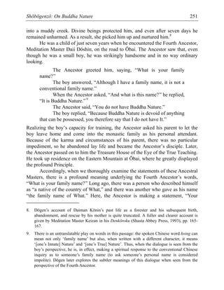 Shōbōgenzō: On Buddha Nature 251
into a muddy creek. Divine beings protected him, and even after seven days he
remained unharmed. As a result, she picked him up and nurtured him.8
He was a child of just seven years when he encountered the Fourth Ancestor,
Meditation Master Daii Dōshin, on the road to Ōbai. The Ancestor saw that, even
though he was a small boy, he was strikingly handsome and in no way ordinary
looking.
The Ancestor greeted him, saying, “What is your family
name?”
The boy answered, “Although I have a family name, it is not a
conventional family name.”
When the Ancestor asked, “And what is this name?” he replied,
“It is Buddha Nature.” 9
The Ancestor said, “You do not have Buddha Nature.”
The boy replied, “Because Buddha Nature is devoid of anything
that can be possessed, you therefore say that I do not have It.”
Realizing the boy’s capacity for training, the Ancestor asked his parent to let the
boy leave home and come into the monastic family as his personal attendant.
Because of the karma and circumstances of his parent, there was no particular
impediment, so he abandoned lay life and became the Ancestor’s disciple. Later,
the Ancestor passed on to him the Treasure House of the Eye of the True Teaching.
He took up residence on the Eastern Mountain at Ōbai, where he greatly displayed
the profound Principle.
Accordingly, when we thoroughly examine the statements of these Ancestral
Masters, there is a profound meaning underlying the Fourth Ancestor’s words,
“What is your family name?” Long ago, there was a person who described himself
as “a native of the country of What,” and there was another who gave as his name
“the family name of What.” Here, the Ancestor is making a statement, “Your
8. Dōgen’s account of Daiman Kōnin’s past life as a forester and his subsequent birth,
abandonment, and rescue by his mother is quite truncated. A fuller and clearer account is
given by Meditation Master Keizan in his Denkōroku (Shasta Abbey Press, 1993), pp. 165-
167.
9. There is an untranslatable play on words in this passage: the spoken Chinese word hsing can
mean not only ‘family name’ but also, when written with a different character, it means
‘[one’s Innate] Nature’ and ‘[one’s True] Nature’. Thus, when the dialogue is seen from the
boy’s perspective, he is, in effect, making a spiritual response to the conventional Chinese
inquiry as to someone’s family name (to ask someone’s personal name is considered
impolite). Dōgen later explores the subtler meanings of this dialogue when seen from the
perspective of the Fourth Ancestor.
 