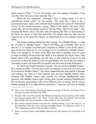 Shōbōgenzō: On Buddha Nature 252
family name is What.”10
It was, for instance, like Enō stating to Nangaku, “I am
‘just like This’ and you are also ‘just like This.’”
When the boy responded, “Although I have a family name, it is not a
conventional family name,” he was saying, “The name that I have is not a
conventional name, since a conventional name would not be correct for That which
I have.” In the Fourth Ancestor’s saying, “What is this name?” the term ‘What’
means This, for he had already made his This the What, which is Its name.11
Our
realizing the What is due to the This, and our realizing the This is a functioning of
the What. Its ‘name’ is both This and What. We should make the This into our
mugwort tea or our green tea; indeed, we should treat It as our everyday food and
drink.
The deeper meaning behind the boy’s saying, “It is Buddha Nature,” is that
the ‘It’ refers to ‘Buddha Nature’.12
Due to the What, one is Buddha. Were we to
take his ‘it’ to a deeper level than just a response to “What is your family name?”
then, at the time when his ‘It’ was no longer an ‘it’, It referred to ‘Buddha Nature’.
Thus, even though his ‘It’ refers to the What and refers to Buddha, when he came
to drop everything off and realize the Truth, It was certainly his family name. That
family name of his, accordingly, was the same as Shū would be. Even so, he did
not receive It from his father or from his grandfather, nor was It like his mother’s
clan name, so how can It possibly be equated with the name of some third party?
To clarify the Fourth Ancestor’s remark, “You do not have Buddha Nature,”
he is saying, in effect, “You are not It, and even though you put your trust in It, you
do not possess Buddha Nature.” You must comprehend this and explore it through
your training, for when is it that someone does not have Buddha Nature? Does
someone lack Buddha Nature upon starting out towards Buddhahood? Does
someone lack Buddha Nature upon having gone beyond realizing Buddhahood?
Do not become preoccupied with seven different ways of going, and do not go
blindly groping for It in eight different directions.13
And one can learn in training
10. That is, one’s True Nature is beyond any name we can give It, but for convenience It was
referred to by some Zen Masters as ‘What’.
11. The term ‘This’ was often used by Zen Masters to designate a direct pointing to That which
goes beyond naming, that is, the ‘What’. At the same time, the concrete This and the
indescribable What are not separate; in other words, the This is the What.
12. The common classical Chinese word shih has a double meaning: ‘[it] is’ and ‘this [is]’. In
this translation, when the word is referring to Buddha Nature, it is rendered as either ‘It’ or
‘This’, depending on which seems smoother in context.
13. That is, you do not need to seek Buddha Nature far and wide, because It is everywhere at all
times.
 