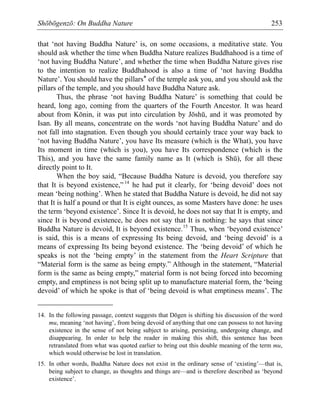 Shōbōgenzō: On Buddha Nature 253
that ‘not having Buddha Nature’ is, on some occasions, a meditative state. You
should ask whether the time when Buddha Nature realizes Buddhahood is a time of
‘not having Buddha Nature’, and whether the time when Buddha Nature gives rise
to the intention to realize Buddhahood is also a time of ‘not having Buddha
Nature’. You should have the pillars* of the temple ask you, and you should ask the
pillars of the temple, and you should have Buddha Nature ask.
Thus, the phrase ‘not having Buddha Nature’ is something that could be
heard, long ago, coming from the quarters of the Fourth Ancestor. It was heard
about from Kōnin, it was put into circulation by Jōshū, and it was promoted by
Isan. By all means, concentrate on the words ‘not having Buddha Nature’ and do
not fall into stagnation. Even though you should certainly trace your way back to
‘not having Buddha Nature’, you have Its measure (which is the What), you have
Its moment in time (which is you), you have Its correspondence (which is the
This), and you have the same family name as It (which is Shū), for all these
directly point to It.
When the boy said, “Because Buddha Nature is devoid, you therefore say
that It is beyond existence,”14
he had put it clearly, for ‘being devoid’ does not
mean ‘being nothing’. When he stated that Buddha Nature is devoid, he did not say
that It is half a pound or that It is eight ounces, as some Masters have done: he uses
the term ‘beyond existence’. Since It is devoid, he does not say that It is empty, and
since It is beyond existence, he does not say that It is nothing: he says that since
Buddha Nature is devoid, It is beyond existence.15
Thus, when ‘beyond existence’
is said, this is a means of expressing Its being devoid, and ‘being devoid’ is a
means of expressing Its being beyond existence. The ‘being devoid’ of which he
speaks is not the ‘being empty’ in the statement from the Heart Scripture that
“Material form is the same as being empty.” Although in the statement, “Material
form is the same as being empty,” material form is not being forced into becoming
empty, and emptiness is not being split up to manufacture material form, the ‘being
devoid’ of which he spoke is that of ‘being devoid is what emptiness means’. The
14. In the following passage, context suggests that Dōgen is shifting his discussion of the word
mu, meaning ‘not having’, from being devoid of anything that one can possess to not having
existence in the sense of not being subject to arising, persisting, undergoing change, and
disappearing. In order to help the reader in making this shift, this sentence has been
retranslated from what was quoted earlier to bring out this double meaning of the term mu,
which would otherwise be lost in translation.
15. In other words, Buddha Nature does not exist in the ordinary sense of ‘existing’—that is,
being subject to change, as thoughts and things are—and is therefore described as ‘beyond
existence’.
 