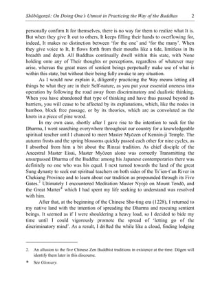 Shōbōgenzō: On Doing One’s Utmost in Practicing the Way of the Buddhas 2
personally confirm It for themselves, there is no way for them to realize what It is.
But when they give It out to others, It keeps filling their hands to overflowing for,
indeed, It makes no distinction between ‘for the one’ and ‘for the many’. When
they give voice to It, It flows forth from their mouths like a tide, limitless in Its
breadth and depth. All Buddhas continually dwell within this state, with None
holding onto any of Their thoughts or perceptions, regardless of whatever may
arise, whereas the great mass of sentient beings perpetually make use of what is
within this state, but without their being fully awake to any situation.
As I would now explain it, diligently practicing the Way means letting all
things be what they are in their Self-nature, as you put your essential oneness into
operation by following the road away from discriminatory and dualistic thinking.
When you have abandoned that type of thinking and have thus passed beyond its
barriers, you will cease to be affected by its explanations, which, like the nodes in
bamboo, block free passage, or by its theories, which are as convoluted as the
knots in a piece of pine wood.
In my own case, shortly after I gave rise to the intention to seek for the
Dharma, I went searching everywhere throughout our country for a knowledgeable
spiritual teacher until I chanced to meet Master Myōzen of Kennin-ji Temple. The
autumn frosts and the spring blossoms quickly passed each other for nine cycles, as
I absorbed from him a bit about the Rinzai tradition. As chief disciple of the
Ancestral Master Eisai, Master Myōzen alone was correctly Transmitting the
unsurpassed Dharma of the Buddha: among his Japanese contemporaries there was
definitely no one who was his equal. I next turned towards the land of the great
Sung dynasty to seek out spiritual teachers on both sides of the Ts’ien-t’an River in
Chekiang Province and to learn about our tradition as propounded through its Five
Gates.2
Ultimately I encountered Meditation Master Nyojō on Mount Tendō, and
the Great Matter* which I had spent my life seeking to understand was resolved
with him.
After that, at the beginning of the Chinese Sho-ting era (1228), I returned to
my native land with the intention of spreading the Dharma and rescuing sentient
beings. It seemed as if I were shouldering a heavy load, so I decided to bide my
time until I could vigorously promote the spread of ‘letting go of the
discriminatory mind’. As a result, I drifted the while like a cloud, finding lodging
2. An allusion to the five Chinese Zen Buddhist traditions in existence at the time. Dōgen will
identify them later in this discourse.
* See Glossary.
 