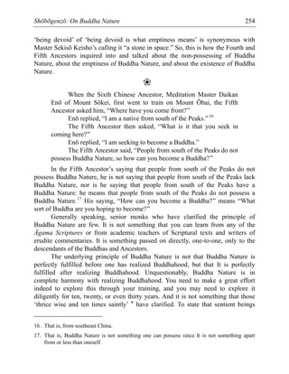 Shōbōgenzō: On Buddha Nature 254
‘being devoid’ of ‘being devoid is what emptiness means’ is synonymous with
Master Sekisō Keisho’s calling it “a stone in space.” So, this is how the Fourth and
Fifth Ancestors inquired into and talked about the non-possessing of Buddha
Nature, about the emptiness of Buddha Nature, and about the existence of Buddha
Nature.
❀
When the Sixth Chinese Ancestor, Meditation Master Daikan
Enō of Mount Sōkei, first went to train on Mount Ōbai, the Fifth
Ancestor asked him, “Where have you come from?”
Enō replied, “I am a native from south of the Peaks.”16
The Fifth Ancestor then asked, “What is it that you seek in
coming here?”
Enō replied, “I am seeking to become a Buddha.”
The Fifth Ancestor said, “People from south of the Peaks do not
possess Buddha Nature, so how can you become a Buddha?”
In the Fifth Ancestor’s saying that people from south of the Peaks do not
possess Buddha Nature, he is not saying that people from south of the Peaks lack
Buddha Nature, nor is he saying that people from south of the Peaks have a
Buddha Nature: he means that people from south of the Peaks do not possess a
Buddha Nature.17
His saying, “How can you become a Buddha?” means “What
sort of Buddha are you hoping to become?”
Generally speaking, senior monks who have clarified the principle of
Buddha Nature are few. It is not something that you can learn from any of the
Āgama Scriptures or from academic teachers of Scriptural texts and writers of
erudite commentaries. It is something passed on directly, one-to-one, only to the
descendants of the Buddhas and Ancestors.
The underlying principle of Buddha Nature is not that Buddha Nature is
perfectly fulfilled before one has realized Buddhahood, but that It is perfectly
fulfilled after realizing Buddhahood. Unquestionably, Buddha Nature is in
complete harmony with realizing Buddhahood. You need to make a great effort
indeed to explore this through your training, and you may need to explore it
diligently for ten, twenty, or even thirty years. And it is not something that those
‘thrice wise and ten times saintly’ * have clarified. To state that sentient beings
16. That is, from southeast China.
17. That is, Buddha Nature is not something one can possess since It is not something apart
from or less than oneself.
 