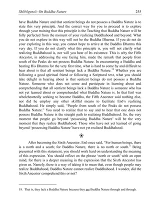 Shōbōgenzō: On Buddha Nature 255
have Buddha Nature and that sentient beings do not possess a Buddha Nature is to
state this very principle. And the correct way for you to proceed is to explore
through your training that this principle is the Teaching that Buddha Nature will be
fully perfected from the moment of your realizing Buddhahood and beyond. What
you do not explore in this way will not be the Buddha Dharma. If you do not do
your exploring in this way, you cannot hope to arrive at the Buddha Dharma this
very day. If you do not clarify what this principle is, you will not clarify what
realizing Buddhahood is, nor will you hear of Its existence. This is why the Fifth
Ancestor, in addressing the one facing him, made the remark that people from
south of the Peaks do not possess Buddha Nature. In encountering a Buddha and
hearing His Dharma for the very first time, what is hard to come by and difficult to
hear about is that all sentient beings lack a Buddha Nature.18
Whether you are
following a good spiritual friend or following a Scriptural text, what you should
take delight in hearing about is that sentient beings do not possess a Buddha
Nature. Someone who does not come and participate in learning about and
comprehending that all sentient beings lack a Buddha Nature is someone who has
not yet learned about or comprehended what Buddha Nature is. In that Enō was
wholeheartedly seeking to become Buddha, the Fifth Ancestor said nothing else,
nor did he employ any other skillful means to facilitate Enō’s realizing
Buddhahood. He simply said, “People from south of the Peaks do not possess
Buddha Nature.” You need to realize that to say and to hear that one does not
possess Buddha Nature is the straight path to realizing Buddhahood. So, the very
moment that people go beyond ‘possessing Buddha Nature’ will be the very
moment that they realize Buddhahood. Those who have not yet learned of going
beyond ‘possessing Buddha Nature’ have not yet realized Buddhahood.
❀
After becoming the Sixth Ancestor, Enō once said, “For human beings, there
is a north and a south; for Buddha Nature, there is no north or south.” Being
presented with this statement, you should work hard on understanding the meaning
of this expression. You should reflect on the phrase ‘north or south’ with an open
mind, for there is a deeper meaning in the expression that the Sixth Ancestor has
given us. Namely, there is a way of taking it to mean that, even though people may
realize Buddhahood, Buddha Nature cannot realize Buddhahood. I wonder, did the
Sixth Ancestor comprehend this or not?
18. That is, they lack a Buddha Nature because they are Buddha Nature through and through.
 