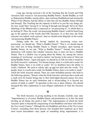 Shōbōgenzō: On Buddha Nature 256
Long ago, having received a bit of the Teaching that the Fourth and Fifth
Ancestors later voiced as ‘not possessing Buddha Nature’, Kashō Buddha, as well
as Shakyamuni Buddha, among others, upon realizing Buddhahood and turning the
Wheel of the Dharma, had the ability to state that one has Buddha Nature through
and through. This Teaching has the capacity to hold us to just the way things are.
So, how could Their ‘having It’ in ‘having It through and through’ fail to be Their
inheriting of the Dharma that is expressed as ‘not possessing It’, in which there is
no lacking It? Thus, the words ‘not possessing Buddha Nature’ could be heard long
ago in the quarters of the Fourth and Fifth Ancestors. If, at that time, the Sixth
Ancestor was indeed ‘such a person’, then we should work diligently on the words,
‘not possessing Buddha Nature’.
Putting aside the ‘not having’ implied by ‘possessing versus non-
possessing’, we should ask, “What is Buddha Nature?” That is, we should inquire
into what sort of thing Buddha Nature is. People nowadays, upon hearing of
Buddha Nature, do not ask, “What is Buddha Nature?” Instead, they concern
themselves with matters like whether someone does or does not have a Buddha
Nature. This is a shallow way of going about the Matter. So, among the various
meanings of ‘not having’, we need to explore ‘not having’ in the sense of ‘there not
being Buddha Nature’. Again and again, we should try to fish out what is meant by
the Sixth Ancestor’s statement, “For human beings, there is a north and a south; for
Buddha Nature, there is no north or south,” for we doubtless have the ability to
wield a fishhook. We need to calmly take up and not hold onto the words, “For
people, there is a north and a south; for Buddha Nature, there is no north or south,”
which the Sixth Ancestor uttered. There are some befuddled persons who hold to
the following opinion, “Doesn’t what the Sixth Ancestor said mean that a north and
a south exist for human beings due to their hard-edged physical nature, but since
Buddha Nature has no such limitations and is all-pervading, It is beyond any
notions of north or south?” To speculate in this way is sheer silliness. You should
disregard this false explanation in your diligent exploration of what the Ancestor
said.
❀
The Sixth Ancestor, in giving teaching to his disciple, Gyōshō, once said,
“Impermanence is, of course, Buddha Nature, and permanence is, in fact, the mind
dividing up all things into good or bad.” The impermanence of which the Sixth
Ancestor spoke is beyond the conjecturing of non-Buddhists and those who follow
the Two Lesser Courses.* Although the non-Buddhists and those of the Two Lesser
Courses—extending from those persons who founded their traditions up to their
most recent descendants—may speak of something being impermanent, it is
 