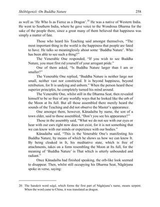 Shōbōgenzō: On Buddha Nature 258
as well as ‘He Who Is as Fierce as a Dragon’.20
He was a native of Western India.
He went to Southern India, where he gave voice to the Wondrous Dharma for the
sake of the people there, since a great many of them believed that happiness was
simply a matter of fate.
Those who heard his Teaching said amongst themselves, “The
most important thing in the world is the happiness that people are fated
to have. He talks so meaninglessly about some ‘Buddha Nature’. Who
has been able to see such a thing?”
The Venerable One responded, “If you wish to see Buddha
Nature, you must first rid yourself of your arrogant pride.”
One of them asked, “Is Buddha Nature larger than I am or
smaller?”
The Venerable One replied, “Buddha Nature is neither large nor
small, neither vast nor constricted. It is beyond happiness, beyond
retribution, for It is undying and unborn.” When the person heard these
superior principles, he completely turned his mind around.
The Venerable One, whilst still in the Dharma Seat, then revealed
himself to be so free of any worldly ways that he looked like the orb of
the Moon at Its full. But all those assembled there merely heard the
sounds of the Teaching and did not observe the Master’s appearance.
One amongst them, however, Kānadaiba by name, the son of a
town elder, said to those assembled, “Don’t you see his appearance?”
Those in the assembly said, “What we do not see with our eyes or
hear with our ears right now does not exist, for it is not something that
we can know with our minds or experience with our bodies.”
Kānadaiba said, “This is the Venerable One’s manifesting his
Buddha Nature, by means of which he shows us how we can know It.
By being cloaked in It, his meditative state, which is free of
attachments, takes on a form resembling the Moon at Its full, for the
meaning of ‘Buddha Nature’ is That which is utterly unbounded and
radiant.”
Once Kānadaiba had finished speaking, the orb-like look seemed
to disappear. Then, whilst still occupying his Dharma Seat, Nāgārjuna
spoke in verse, saying:
20. The Sanskrit word nāgā, which forms the first part of Nāgārjuna’s name, means serpent.
When the word came to China, it was translated as dragon.
 