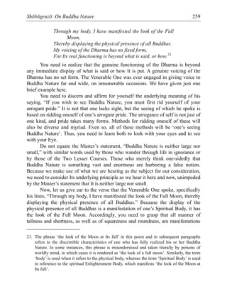 Shōbōgenzō: On Buddha Nature 259
Through my body, I have manifested the look of the Full
Moon,
Thereby displaying the physical presence of all Buddhas.
My voicing of the Dharma has no fixed form,
For Its real functioning is beyond what is said, or how.21
You need to realize that the genuine functioning of the Dharma is beyond
any immediate display of what is said or how It is put. A genuine voicing of the
Dharma has no set form. The Venerable One was ever engaged in giving voice to
Buddha Nature far and wide, on innumerable occasions. We have given just one
brief example here.
You need to discern and affirm for yourself the underlying meaning of his
saying, “If you wish to see Buddha Nature, you must first rid yourself of your
arrogant pride.” It is not that one lacks sight, but the seeing of which he spoke is
based on ridding oneself of one’s arrogant pride. The arrogance of self is not just of
one kind, and pride takes many forms. Methods for ridding oneself of these will
also be diverse and myriad. Even so, all of these methods will be ‘one’s seeing
Buddha Nature’. Thus, you need to learn both to look with your eyes and to see
with your Eye.
Do not equate the Master’s statement, “Buddha Nature is neither large nor
small,” with similar words used by those who wander through life in ignorance or
by those of the Two Lesser Courses. Those who merely think one-sidedly that
Buddha Nature is something vast and enormous are harboring a false notion.
Because we make use of what we are hearing as the subject for our consideration,
we need to consider Its underlying principle as we hear it here and now, unimpeded
by the Master’s statement that It is neither large nor small.
Now, let us give ear to the verse that the Venerable One spoke, specifically
his lines, “Through my body, I have manifested the look of the Full Moon, thereby
displaying the physical presence of all Buddhas.” Because the display of the
physical presence of all Buddhas is a manifestation of one’s Spiritual Body, it has
the look of the Full Moon. Accordingly, you need to grasp that all manner of
tallness and shortness, as well as of squareness and roundness, are manifestations
21. The phrase ‘the look of the Moon at Its full’ in this poem and in subsequent paragraphs
refers to the discernible characteristics of one who has fully realized his or her Buddha
Nature. In some instances, this phrase is misunderstood and taken literally by persons of
worldly mind, in which cases it is rendered as ‘the look of a full moon’. Similarly, the term
‘body’ is used when it refers to the physical body, whereas the term ‘Spiritual Body’ is used
in reference to the spiritual Enlightenment Body, which manifests ‘the look of the Moon at
Its full’.
 