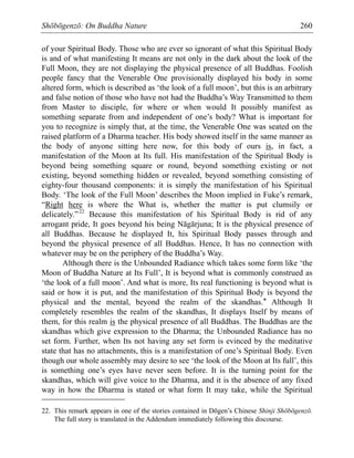 Shōbōgenzō: On Buddha Nature 260
of your Spiritual Body. Those who are ever so ignorant of what this Spiritual Body
is and of what manifesting It means are not only in the dark about the look of the
Full Moon, they are not displaying the physical presence of all Buddhas. Foolish
people fancy that the Venerable One provisionally displayed his body in some
altered form, which is described as ‘the look of a full moon’, but this is an arbitrary
and false notion of those who have not had the Buddha’s Way Transmitted to them
from Master to disciple, for where or when would It possibly manifest as
something separate from and independent of one’s body? What is important for
you to recognize is simply that, at the time, the Venerable One was seated on the
raised platform of a Dharma teacher. His body showed itself in the same manner as
the body of anyone sitting here now, for this body of ours is, in fact, a
manifestation of the Moon at Its full. His manifestation of the Spiritual Body is
beyond being something square or round, beyond something existing or not
existing, beyond something hidden or revealed, beyond something consisting of
eighty-four thousand components: it is simply the manifestation of his Spiritual
Body. ‘The look of the Full Moon’ describes the Moon implied in Fuke’s remark,
“Right here is where the What is, whether the matter is put clumsily or
delicately.”22
Because this manifestation of his Spiritual Body is rid of any
arrogant pride, It goes beyond his being Nāgārjuna; It is the physical presence of
all Buddhas. Because he displayed It, his Spiritual Body passes through and
beyond the physical presence of all Buddhas. Hence, It has no connection with
whatever may be on the periphery of the Buddha’s Way.
Although there is the Unbounded Radiance which takes some form like ‘the
Moon of Buddha Nature at Its Full’, It is beyond what is commonly construed as
‘the look of a full moon’. And what is more, Its real functioning is beyond what is
said or how it is put, and the manifestation of this Spiritual Body is beyond the
physical and the mental, beyond the realm of the skandhas.* Although It
completely resembles the realm of the skandhas, It displays Itself by means of
them, for this realm is the physical presence of all Buddhas. The Buddhas are the
skandhas which give expression to the Dharma; the Unbounded Radiance has no
set form. Further, when Its not having any set form is evinced by the meditative
state that has no attachments, this is a manifestation of one’s Spiritual Body. Even
though our whole assembly may desire to see ‘the look of the Moon at Its full’, this
is something one’s eyes have never seen before. It is the turning point for the
skandhas, which will give voice to the Dharma, and it is the absence of any fixed
way in how the Dharma is stated or what form It may take, while the Spiritual
22. This remark appears in one of the stories contained in Dōgen’s Chinese Shinji Shōbōgenzō.
The full story is translated in the Addendum immediately following this discourse.
 