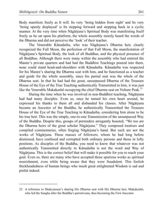 Shōbōgenzō: On Buddha Nature 261
Body manifests freely as It will. Its very ‘being hidden from sight’ and Its very
‘being openly displayed’ is Its stepping forward and stepping back in a cyclic
manner. At the very time when Nāgārjuna’s Spiritual Body was manifesting Itself
freely as he sat upon his platform, the whole assembly merely heard the words of
the Dharma and did not perceive the ‘look’ of their teacher.
The Venerable Kānadaiba, who was Nāgārjuna’s Dharma heir, clearly
recognized the Full Moon, the perfection of that Full Moon, the manifestation of
Nāgārjuna’s Spiritual Body, the look of all Buddhas, and the physical presence of
all Buddhas. Although there were many within the assembly who had entered the
Master’s private quarters and had had the Buddhist Teachings poured into them,
none could stand head-and-shoulders with Kānadaiba. Kānadaiba was respected
for his Master’s sharing the Dharma seat with him, and he functioned as a teacher
and guide for the whole assembly, since his partial seat was the whole of the
Dharma seat. In that he had had the great, unsurpassed Dharma of the Treasure
House of the Eye of the True Teaching authentically Transmitted to him, it was just
like the Venerable Makakashō occupying the chief Dharma seat on Vulture Peak.23
During the time when he was involved in non-Buddhist teaching, Nāgārjuna
had had many disciples. Even so, once he turned his own heart around, he
expressed his thanks to them all and disbanded his classes. After Nāgārjuna
became an Ancestor of the Buddha, he authentically Transmitted the Treasure
House of the Eye of the True Teaching to Kānadaiba, considering him alone to be
his true heir. This was the simple, one-to-one Transmission of the unsurpassed Way
of the Buddha. Despite this, groups of pretenders arrogantly boasted, “We too are
the Dharma heirs of the great scholar Nāgārjuna.” They composed treatises and
compiled commentaries, often forging Nāgārjuna’s hand. But such are not the
works of Nāgārjuna. These masses of followers, whom he had long before
dismissed, have confused and corrupted both ordinary persons and those in lofty
positions. As disciples of the Buddha, you need to know that whatever was not
authentically Transmitted directly to Kānadaiba is not the word and Way of
Nāgārjuna. This is the correct belief that will make it possible for you to reach your
goal. Even so, there are many who have accepted those spurious works as spiritual
nourishment, even while being aware that they were fraudulent. This foolish
thickheadedness of human beings who insult great enlightened Wisdom is sad and
pitiful indeed.
23. A reference to Shakyamuni’s sharing His Dharma seat with His Dharma heir, Makakashō,
who led the Sangha after the Buddha’s parinirvana, thus becoming the First Ancestor.
 