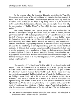 Shōbōgenzō: On Buddha Nature 262
❀
On the occasion when the Venerable Kānadaiba pointed to the Venerable
Nāgārjuna’s manifestation of the Spiritual Body, he commented to those assembled
there, “This is the Venerable One’s manifesting his Buddha Nature, by means of
which he shows us how we can know It. By being cloaked in It, his meditative
state, which is free of attachments, takes on a form resembling the Moon at Its full,
for the meaning of ‘Buddha Nature’ is That which is utterly unbounded and
radiant.”
Now, among those skin bags,* past or present, who have heard the Buddha
Dharma as It has spread through the heavens above, the world of humans, and the
great thousandfold worlds that comprise the universe, which of them has said that
the look of someone manifesting his or her Spiritual Body is what Buddha Nature
is? Throughout the great universe, the Venerable Kānadaiba alone has stated it. The
rest have merely asserted that Buddha Nature is not something seen with the eyes,
or heard with the ears, or grasped by the mind, or whatever. Because they have not
realized that the manifesting of one’s Spiritual Body is Buddha Nature, they have
not stated it. Although their ancestral Master was not loath to manifest It, their ears
were shut so that they never heard about It. Since they had not yet comprehended
what their Spiritual Body was, It was not something that they ever fully discerned.
Hoping to see the meditative state that is free of characteristics as something with a
form resembling the moon at its full, they respectfully bowed, but their eyes had
not yet caught sight of It.
❀
“The meaning of ‘Buddha Nature’ is That which is utterly unbounded and
radiant.” Thus, the manifestation of the Spiritual Body is one’s giving voice to
Buddha Nature, for It is unbounded radiance and It is absolute. To give voice to
Buddha Nature means to manifest the Spiritual Body, for it is the means by which
the physical presence of all Buddhas is displayed. Where is the Buddha, or the pair
of Buddhas, whose display of It did not take on the physical presence of a
Buddha?24
The physical presence of a Buddha is someone’s manifesting the
Spiritual Body, and Buddha Nature exists as that person’s manifestation of the
Spiritual Body. On the other hand, the ability of the Buddhas and Ancestors to
speak of It and understand It in terms of the four elements* and the five skandhas is
also Their momentary manifestation of the Spiritual Body. The physical presence
24. ‘One Buddha’ refers to someone who has realized the Truth, whereas ‘a pair of Buddhas’ is
an allusion to a Master and a disciple after Transmission.
 