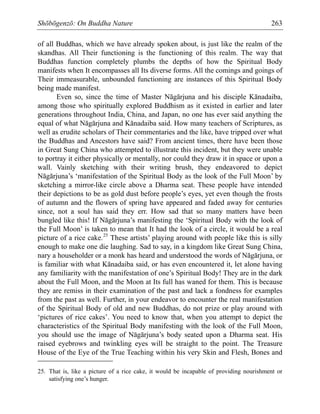 Shōbōgenzō: On Buddha Nature 263
of all Buddhas, which we have already spoken about, is just like the realm of the
skandhas. All Their functioning is the functioning of this realm. The way that
Buddhas function completely plumbs the depths of how the Spiritual Body
manifests when It encompasses all Its diverse forms. All the comings and goings of
Their immeasurable, unbounded functioning are instances of this Spiritual Body
being made manifest.
Even so, since the time of Master Nāgārjuna and his disciple Kānadaiba,
among those who spiritually explored Buddhism as it existed in earlier and later
generations throughout India, China, and Japan, no one has ever said anything the
equal of what Nāgārjuna and Kānadaiba said. How many teachers of Scriptures, as
well as erudite scholars of Their commentaries and the like, have tripped over what
the Buddhas and Ancestors have said? From ancient times, there have been those
in Great Sung China who attempted to illustrate this incident, but they were unable
to portray it either physically or mentally, nor could they draw it in space or upon a
wall. Vainly sketching with their writing brush, they endeavored to depict
Nāgārjuna’s ‘manifestation of the Spiritual Body as the look of the Full Moon’ by
sketching a mirror-like circle above a Dharma seat. These people have intended
their depictions to be as gold dust before people’s eyes, yet even though the frosts
of autumn and the flowers of spring have appeared and faded away for centuries
since, not a soul has said they err. How sad that so many matters have been
bungled like this! If Nāgārjuna’s manifesting the ‘Spiritual Body with the look of
the Full Moon’ is taken to mean that It had the look of a circle, it would be a real
picture of a rice cake.25
These artists’ playing around with people like this is silly
enough to make one die laughing. Sad to say, in a kingdom like Great Sung China,
nary a householder or a monk has heard and understood the words of Nāgārjuna, or
is familiar with what Kānadaiba said, or has even encountered it, let alone having
any familiarity with the manifestation of one’s Spiritual Body! They are in the dark
about the Full Moon, and the Moon at Its full has waned for them. This is because
they are remiss in their examination of the past and lack a fondness for examples
from the past as well. Further, in your endeavor to encounter the real manifestation
of the Spiritual Body of old and new Buddhas, do not prize or play around with
‘pictures of rice cakes’. You need to know that, when you attempt to depict the
characteristics of the Spiritual Body manifesting with the look of the Full Moon,
you should use the image of Nāgārjuna’s body seated upon a Dharma seat. His
raised eyebrows and twinkling eyes will be straight to the point. The Treasure
House of the Eye of the True Teaching within his very Skin and Flesh, Bones and
25. That is, like a picture of a rice cake, it would be incapable of providing nourishment or
satisfying one’s hunger.
 