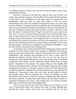Shōbōgenzō: On Doing One’s Utmost in Practicing the Way of the Buddhas 3
as a floating reed does, ready to learn from the customs and habits of those Clear-
minded Ones of the past.
However, it occurred to me that there might be some who, by their very
nature, were genuinely seeking to study the Way with no regard for fame and gain,
as they tried to treat mindfulness as their prime goal, but perhaps they were
unfortunately being led astray by some false teacher so that the correct
understanding of the Truth was needlessly being kept from them. As a result, they
may have fruitlessly let themselves become stupefied with self-satisfaction, having
been too long immersed in the realms of self-delusion. And so, I wondered how the
true seed of spiritual wisdom could sprout and grow in them so that they would
have the chance to realize the Truth. Though I was still such a poor monk in the
Way, since I was now devoted to letting myself drift like a cloud and float like a
reed, on what mountain or by what river could they seek me out? Because of my
feelings of pity for these persons, I have undertaken here to write down what I saw
and learned of the customs and practices in Chinese Zen monasteries, as well as to
preserve the Transmission of what my spiritual teacher understood to be the most
profound Purpose, and thereby to propagate the true Dharma of Buddhism. I trust
that what follows is the genuine inner meaning of this.
As my Master put it, the honored Great Master Shakyamuni, whilst with His
assembly on India’s Divine Vulture Peak, imparted to Makakashō this Dharma,
which Ancestor after Ancestor then correctly Transmitted down to the Venerable
Bodhidharma. This Venerable One proceeded on his own to China where he
imparted the Dharma to Great Master Eka. This was the first time that the
Transmission of the Buddha Dharma had come to the Eastern lands. It ultimately
reached the Sixth Chinese Ancestor, Meditation Master Daikan Enō, by being
directly Transmitted in this manner. The genuine Dharma of the Buddha then
flowed out through the land of the Han, Its main purpose being revealed without
entanglement in sectarian or scholastic concerns. In time, the Sixth Ancestor had
two spiritual followers: Nangaku Ejō and Seigen Gyōshi. Since they both had the
Buddha seal* Transmitted to them, they were, alike, spiritual leaders for human
and celestial beings. With the spreading out of those two branches, the Five
Instructional Gates opened up. These are, namely, the Hōgen, Igyō, Sōtō, Ummon,
and Rinzai traditions. In present-day Sung China, only the Rinzai tradition is
widespread throughout the country. Even though these five monastic families
differ, they are still the One Seal of the Buddha Mind.
Also, ever since the latter part of the Han dynasty (ca. 3rd century C.E.), all
sorts of instructional books were leaving their mark in China; although they
pervaded the whole country, which ones were preferable had not yet been
 
