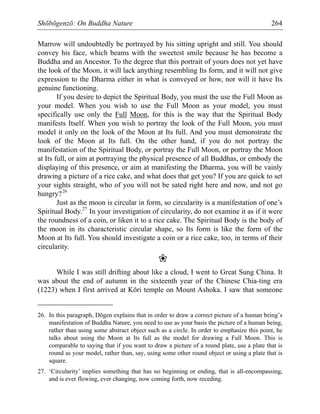 Shōbōgenzō: On Buddha Nature 264
Marrow will undoubtedly be portrayed by his sitting upright and still. You should
convey his face, which beams with the sweetest smile because he has become a
Buddha and an Ancestor. To the degree that this portrait of yours does not yet have
the look of the Moon, it will lack anything resembling Its form, and it will not give
expression to the Dharma either in what is conveyed or how, nor will it have Its
genuine functioning.
If you desire to depict the Spiritual Body, you must the use the Full Moon as
your model. When you wish to use the Full Moon as your model, you must
specifically use only the Full Moon, for this is the way that the Spiritual Body
manifests Itself. When you wish to portray the look of the Full Moon, you must
model it only on the look of the Moon at Its full. And you must demonstrate the
look of the Moon at Its full. On the other hand, if you do not portray the
manifestation of the Spiritual Body, or portray the Full Moon, or portray the Moon
at Its full, or aim at portraying the physical presence of all Buddhas, or embody the
displaying of this presence, or aim at manifesting the Dharma, you will be vainly
drawing a picture of a rice cake, and what does that get you? If you are quick to set
your sights straight, who of you will not be sated right here and now, and not go
hungry?26
Just as the moon is circular in form, so circularity is a manifestation of one’s
Spiritual Body.27
In your investigation of circularity, do not examine it as if it were
the roundness of a coin, or liken it to a rice cake. The Spiritual Body is the body of
the moon in its characteristic circular shape, so Its form is like the form of the
Moon at Its full. You should investigate a coin or a rice cake, too, in terms of their
circularity.
❀
While I was still drifting about like a cloud, I went to Great Sung China. It
was about the end of autumn in the sixteenth year of the Chinese Chia-ting era
(1223) when I first arrived at Kōri temple on Mount Ashoka. I saw that someone
26. In this paragraph, Dōgen explains that in order to draw a correct picture of a human being’s
manifestation of Buddha Nature, you need to use as your basis the picture of a human being,
rather than using some abstract object such as a circle. In order to emphasize this point, he
talks about using the Moon at Its full as the model for drawing a Full Moon. This is
comparable to saying that if you want to draw a picture of a round plate, use a plate that is
round as your model, rather than, say, using some other round object or using a plate that is
square.
27. ‘Circularity’ implies something that has no beginning or ending, that is all-encompassing,
and is ever flowing, ever changing, now coming forth, now receding.
 