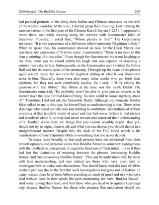 Shōbōgenzō: On Buddha Nature 265
had painted portraits of the thirty-three Indian and Chinese Ancestors on the wall
of the western corridor. At the time, I did not grasp their meaning. Later, during the
summer retreat in the first year of the Chinese Kia-ch’ing era (1225), I happened to
return there, and while walking along the corridor with Guestmaster Jōkei of
Szechwan Province, I asked him, “Whose picture is this?” The Guestmaster
answered, “It is the appearance of a full moon which represents Nāgārjuna’s body.”
When he spoke thus, his countenance showed no nose for the Great Matter, nor
was there any expression of It in his voice. I commented, “There is no more to this
than a painting of a rice cake.” Even though the Guestmaster burst out laughing at
the time, there was no sword within his laugh that was capable of smashing a
painted rice cake to bits. Subsequently, as the Guestmaster and I visited the Relics
Hall and the six scenic spots of the monastery, I brought up the issue of the picture
again several times, but not even the slightest inkling of what it was about ever
arose in him. Naturally, there were also many other monks who put forth their
opinions, but they too were completely useless. So I said, “I’ll try raising the
question with the Abbot.” The Abbot at the time was the monk Daikō. The
Guestmaster remarked, “He probably won’t be able to give you an answer as he
doesn’t have the nose for that kind of thing. So how could he know anything about
it?” Therefore, I did not ask the Venerable Daikō. Although my monastic brother
Jōkei talked to me in this way, he himself had no understanding either. Those other
skin bags who heard our talk also had nothing to contribute. Generations of Abbots
presiding at that temple’s meals of gruel and rice had never looked at that picture
and wondered about it, so they had never revised and corrected their understanding
of it. Further, when there are things that you cannot possibly depict, then you
should not try to depict them at all, and what you can depict, you should depict in a
straightforward manner. Despite this, the look of the Full Moon which is the
manifestation of one’s Spiritual Body is something that one never depicts.
To speak more broadly, in that such persons have not awakened from their
present opinions and personal views that Buddha Nature is somehow synonymous
with the intellective, perceptual, or cognitive functions of their mind, it is as if they
had lost the distinction of meaning between the phrases ‘possessing Buddha
Nature’ and ‘not possessing Buddha Nature’. This can be understood only by those
with true understanding, and rare indeed are those who have even tried to
investigate how to make such distinctions. You should know that this lack of effort
on their part was due to the fact that such investigations had gone out of fashion. In
many places, there have been Abbots presiding at meals of gruel and rice who have
died without once in their whole life even mentioning the term ‘Buddha Nature’.
And some among them have said that those who pay heed to Scriptural Teachings
may discuss Buddha Nature, but those who practice Zen meditation should not
 