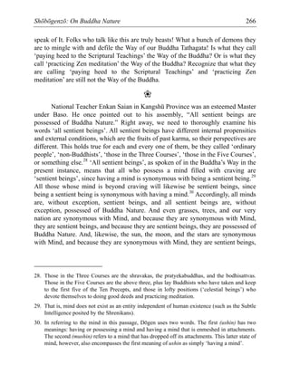 Shōbōgenzō: On Buddha Nature 266
speak of It. Folks who talk like this are truly beasts! What a bunch of demons they
are to mingle with and defile the Way of our Buddha Tathagata! Is what they call
‘paying heed to the Scriptural Teachings’ the Way of the Buddha? Or is what they
call ‘practicing Zen meditation’ the Way of the Buddha? Recognize that what they
are calling ‘paying heed to the Scriptural Teachings’ and ‘practicing Zen
meditation’ are still not the Way of the Buddha.
❀
National Teacher Enkan Saian in Kangshū Province was an esteemed Master
under Baso. He once pointed out to his assembly, “All sentient beings are
possessed of Buddha Nature.” Right away, we need to thoroughly examine his
words ‘all sentient beings’. All sentient beings have different internal propensities
and external conditions, which are the fruits of past karma, so their perspectives are
different. This holds true for each and every one of them, be they called ‘ordinary
people’, ‘non-Buddhists’, ‘those in the Three Courses’, ‘those in the Five Courses’,
or something else.28
‘All sentient beings’, as spoken of in the Buddha’s Way in the
present instance, means that all who possess a mind filled with craving are
‘sentient beings’, since having a mind is synonymous with being a sentient being.29
All those whose mind is beyond craving will likewise be sentient beings, since
being a sentient being is synonymous with having a mind.30
Accordingly, all minds
are, without exception, sentient beings, and all sentient beings are, without
exception, possessed of Buddha Nature. And even grasses, trees, and our very
nation are synonymous with Mind, and because they are synonymous with Mind,
they are sentient beings, and because they are sentient beings, they are possessed of
Buddha Nature. And, likewise, the sun, the moon, and the stars are synonymous
with Mind, and because they are synonymous with Mind, they are sentient beings,
28. Those in the Three Courses are the shravakas, the pratyekabuddhas, and the bodhisattvas.
Those in the Five Courses are the above three, plus lay Buddhists who have taken and keep
to the first five of the Ten Precepts, and those in lofty positions (‘celestial beings’) who
devote themselves to doing good deeds and practicing meditation.
29. That is, mind does not exist as an entity independent of human existence (such as the Subtle
Intelligence posited by the Shrenikans).
30. In referring to the mind in this passage, Dōgen uses two words. The first (ushin) has two
meanings: having or possessing a mind and having a mind that is enmeshed in attachments.
The second (mushin) refers to a mind that has dropped off its attachments. This latter state of
mind, however, also encompasses the first meaning of ushin as simply ‘having a mind’.
 