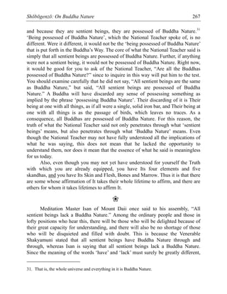 Shōbōgenzō: On Buddha Nature 267
and because they are sentient beings, they are possessed of Buddha Nature.31
‘Being possessed of Buddha Nature’, which the National Teacher spoke of, is no
different. Were it different, it would not be the ‘being possessed of Buddha Nature’
that is put forth in the Buddha’s Way. The core of what the National Teacher said is
simply that all sentient beings are possessed of Buddha Nature. Further, if anything
were not a sentient being, it would not be possessed of Buddha Nature. Right now,
it would be good for you to ask of the National Teacher, “Are all the Buddhas
possessed of Buddha Nature?” since to inquire in this way will put him to the test.
You should examine carefully that he did not say, “All sentient beings are the same
as Buddha Nature,” but said, “All sentient beings are possessed of Buddha
Nature.” A Buddha will have discarded any sense of possessing something as
implied by the phrase ‘possessing Buddha Nature’. Their discarding of it is Their
being at one with all things, as if all were a single, solid iron bar, and Their being at
one with all things is as the passage of birds, which leaves no traces. As a
consequence, all Buddhas are possessed of Buddha Nature. For this reason, the
truth of what the National Teacher said not only penetrates through what ‘sentient
beings’ means, but also penetrates through what ‘Buddha Nature’ means. Even
though the National Teacher may not have fully understood all the implications of
what he was saying, this does not mean that he lacked the opportunity to
understand them, nor does it mean that the essence of what he said is meaningless
for us today.
Also, even though you may not yet have understood for yourself the Truth
with which you are already equipped, you have Its four elements and five
skandhas, and you have Its Skin and Flesh, Bones and Marrow. Thus it is that there
are some whose affirmation of It takes their whole lifetime to affirm, and there are
others for whom it takes lifetimes to affirm It.
❀
Meditation Master Isan of Mount Daii once said to his assembly, “All
sentient beings lack a Buddha Nature.” Among the ordinary people and those in
lofty positions who hear this, there will be those who will be delighted because of
their great capacity for understanding, and there will also be no shortage of those
who will be disquieted and filled with doubt. This is because the Venerable
Shakyamuni stated that all sentient beings have Buddha Nature through and
through, whereas Isan is saying that all sentient beings lack a Buddha Nature.
Since the meaning of the words ‘have’ and ‘lack’ must surely be greatly different,
31. That is, the whole universe and everything in it is Buddha Nature.
 