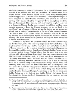 Shōbōgenzō: On Buddha Nature 268
some may harbor doubts as to which statement is true to the mark and which is not.
Even so, in the Buddha’s Way, only Isan’s statement, “All sentient beings lack a
Buddha Nature,” excels National Teacher Enkan’s. Even though Enkan’s phrase
about ‘being possessed of Buddha Nature’ resembles a stretching forth of a pair of
hands along with the former Buddha, nevertheless, this remark is the same as a
traveling staff being shouldered by two people.32
Now, Isan’s phrase is not like
this; his observation is like a traveling staff absorbing two people.33
Moreover,
even though the National Teacher was a monastic son of Baso, and Isan was a
monastic grandson of Baso, the Dharma grandson was an old hand at his
grandfather’s way of putting the Matter, whereas the Dharma son was a youngster
when it came to his father’s way of putting It. The gist of what Isan said has made
“All sentient beings lack a Buddha Nature” his underlying principle. He did not
say anything that is even vaguely beyond the straight and narrow of Buddhist
Teaching. This is how he received and preserved the Scriptures within the quarters
of his own monastic tradition.
Further, it is imperative that you ferret out how it is that all sentient beings
are Buddha Nature, and in what sense they are possessed of Buddha Nature. If any
people assert that they possess a Buddha Nature, they must surely be the henchmen
of demons who will, one day or another, attempt to wrap all sentient beings up in a
demon child’s swaddling clothes. Since Buddha Nature is Buddha Nature, sentient
beings are sentient beings. Sentient beings, from the start, have never been
equipped with a Buddha Nature. Even though they may wish to possess such a
thing, the point is that Buddha Nature, in the first place, is not something that can
come along with anyone. Do not assert that when Mr. Chang drinks wine, Mr. Li
gets drunk. If anything possessed ‘a Buddha Nature’ in and of itself, such a thing
would not be a sentient being. If anything possessed ‘being a sentient being’, then
ultimately such a thing would not be Buddha Nature. This is why Hyakujō said,
“To assert that a sentient being possesses Buddha Nature slanders Buddha,
Dharma, and Sangha. And to assert that a sentient being lacks Buddha Nature
slanders Buddha, Dharma, and Sangha.” Accordingly, to say that one possesses a
Buddha Nature and to say that one lacks Buddha Nature both become slander.
Even though they become slander, it does not mean that one cannot say anything
32. The traveling staff was often used by Masters to point a disciple towards the Truth, that is,
towards which way to go. Hence, according to Dōgen, while Enkan’s statement may seem to
be expanding upon what the Buddha said, in reality he was merely repeating the same thing
over again.
33. Dōgen’s descriptive phrase may refer to the face-to-face relationship in Transmission,
wherein Master and disciple are absorbed together in That which points to the Truth.
 