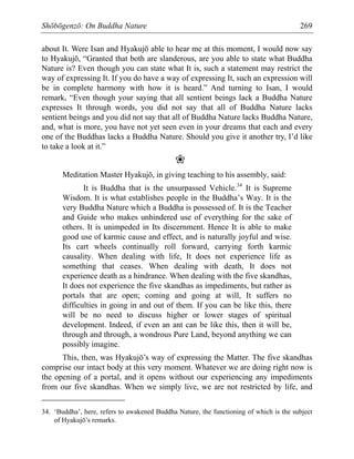 Shōbōgenzō: On Buddha Nature 269
about It. Were Isan and Hyakujō able to hear me at this moment, I would now say
to Hyakujō, “Granted that both are slanderous, are you able to state what Buddha
Nature is? Even though you can state what It is, such a statement may restrict the
way of expressing It. If you do have a way of expressing It, such an expression will
be in complete harmony with how it is heard.” And turning to Isan, I would
remark, “Even though your saying that all sentient beings lack a Buddha Nature
expresses It through words, you did not say that all of Buddha Nature lacks
sentient beings and you did not say that all of Buddha Nature lacks Buddha Nature,
and, what is more, you have not yet seen even in your dreams that each and every
one of the Buddhas lacks a Buddha Nature. Should you give it another try, I’d like
to take a look at it.”
❀
Meditation Master Hyakujō, in giving teaching to his assembly, said:
It is Buddha that is the unsurpassed Vehicle.34
It is Supreme
Wisdom. It is what establishes people in the Buddha’s Way. It is the
very Buddha Nature which a Buddha is possessed of. It is the Teacher
and Guide who makes unhindered use of everything for the sake of
others. It is unimpeded in Its discernment. Hence It is able to make
good use of karmic cause and effect, and is naturally joyful and wise.
Its cart wheels continually roll forward, carrying forth karmic
causality. When dealing with life, It does not experience life as
something that ceases. When dealing with death, It does not
experience death as a hindrance. When dealing with the five skandhas,
It does not experience the five skandhas as impediments, but rather as
portals that are open; coming and going at will, It suffers no
difficulties in going in and out of them. If you can be like this, there
will be no need to discuss higher or lower stages of spiritual
development. Indeed, if even an ant can be like this, then it will be,
through and through, a wondrous Pure Land, beyond anything we can
possibly imagine.
This, then, was Hyakujō’s way of expressing the Matter. The five skandhas
comprise our intact body at this very moment. Whatever we are doing right now is
the opening of a portal, and it opens without our experiencing any impediments
from our five skandhas. When we simply live, we are not restricted by life, and
34. ‘Buddha’, here, refers to awakened Buddha Nature, the functioning of which is the subject
of Hyakujō’s remarks.
 