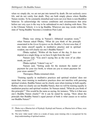 Shōbōgenzō: On Buddha Nature 270
when we simply die, we are not put into turmoil by death. Do not uselessly crave
life, and do not vainly fear death. They are both simply places where Buddha
Nature resides. To be constantly disturbed and worn out over them is non-Buddhist
behavior. To acknowledge the various conditions and circumstances that arise
before our very eyes is the way to be unhindered in one’s dealing with them. This
is the Ultimate Vehicle: it is to be Buddha. Wherever one may reside within this
state of ‘being Buddha’ becomes a wondrous Pure Land.
❀
Ōbaku was sitting in Nansen’s Abbatical reception room,35
when Nansen asked Ōbaku, “What do you think of the principle
enunciated in the Great Scripture on the Buddha’s Parinirvana that, if
one trains oneself equally in meditative practice and in spiritual
wisdom, one will clearly see one’s Buddha Nature?”
Ōbaku replied, “Within all the hours of the day, It does not
depend on a single thing, so we have It right from the start.”
Nansen said, “You aren’t saying this as the view of an elder
monk, are you?”36
Ōbaku replied, “I daren’t say so.”
Nansen said, “Setting aside for the moment the matter of
payment for your rice broth, to whom are you to return payment for
your straw sandals?”
Thereupon, Ōbaku remained silent.
‘Training equally in meditative practices and spiritual wisdom’ does not
mean that, since training in meditative practices does not interfere with pursuing
spiritual wisdom, Buddha Nature can be clearly seen when training in both equally.
Rather, when we clearly see our Buddha Nature, then we will be training equally in
meditation practice and spiritual wisdom. So Nansen stated, “What do you think of
this principle?” This would be the same as saying, for instance, “Who is it that sees
one’s Buddha Nature clearly?” Or it can be stated by saying, “How about the
principle that Buddha Nature’s equal pursuit of both is what causes us to realize
our Buddha Nature?”
35. Ōbaku was a Dharma heir of Hyakujō; Hyakujō and Nansen, as Dharma heirs of Baso, were
monastic brothers.
36. The term ‘elder monk’ refers to a monk of many years training who is recognized for his
deep understanding of spiritual matters.
 