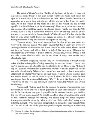 Shōbōgenzō: On Buddha Nature 271
The point of Ōbaku’s saying “Within all the hours of the day, It does not
depend on a single thing” is that even though twenty-four hours exist within the
span of a whole day, It is not dependent on them. Since Buddha Nature’s not
depending on a single thing extends over all the hours of a day, It can be clearly
seen. As to this ‘within all the hours of a day’ of his, would you ask at what
specific time It will show up or in what country? These twenty-four hours that we
are speaking of, would they have to be a human being’s twenty-four hour day? Or
do they exist as a day in some other particular place? Or are they the kind of day
that can occur for a while in Samantabhadra’s* Silver Realm? Whether it be in this
land or some other world, It does not depend on either. It is already within the
twenty-four hours of any day and does not depend on anything.
Nansen’s asking, “You aren’t saying this as the view of an elder monk, are
you?” is the same as asking, “You aren’t saying that this is your view, are you?”
Although Nansen asked whether this is the view of an elder monk, Ōbaku should
not turn to Nansen and affirm that it is indeed his own view. Although the
statement was appropriate, it did not apply to Ōbaku alone, because Ōbaku is not
the only person who held this view, as the views of many elder monks make
abundantly clear.
As to Ōbaku’s replying, “I daren’t say so,” when someone in Sung China is
asked whether he is capable of doing something, he uses this phrase, “I daren’t say
so,” to acknowledge in a humble way his ability to do so. Thus, to say, “I daren’t
say so,” does not mean that one doubts one’s abilities. What this expression says is
not to be taken literally. Whether ‘the view of an elder monk’ refers to some other
elder monk or whether ‘the view of an elder monk’ refers to Ōbaku, in either case
the answer should be that he daren’t say so. It should be like a water buffalo
coming out from the water and bellowing “Mu.”37
To put it like this is to affirm It.
You should try and see if you can say, in your own words, the Principle that Ōbaku
is affirming.
Nansen said, “Setting aside for the moment the matter of payment for your
rice broth, to whom are you to return payment for your straw sandals?” In other
words, the cost of your rice gruel is put aside for the moment, but who gets paid for
the cost of your straw sandals? We should spend life after life exploring the intent
of this statement through our training. We should keep our minds diligently
investigating what he meant by ‘whatever the cost of the broth, don’t worry about
it for the moment’. Why was he so concerned about the cost of straw sandals? It is
as if he had asked, “In all the years that you have spent traveling as a mendicant
37. Dōgen will explain the significance of this term later in this discourse when he discusses the
kōan story of Jōshū’s dog.
 