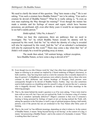 Shōbōgenzō: On Buddha Nature 273
We need to clarify the intent of this question. ‘Dog’ here means a dog.38
He is not
asking, “Can such a creature have Buddha Nature?” nor is he asking, “Can such a
creature be devoid of Buddha Nature?” What he is really asking is, “Is even an
iron man exploring the Way through his training?” Even though the trainee has
made a mistake and his feelings of rancor and regret, which have become
poisonous, are profound, still, even after thirty years it would be an improvement
to see half a saintly person.39
Jōshū replied, “(Mu) No, it doesn’t.”
When we hear this expression, there are pathways that we need to
investigate. The “no” by which Buddha Nature reveals Its identity will be
expressed by this word. And the “no” by which the identity of a dog is revealed
will also be expressed by this word. And the “no” of an onlooker’s exclamation
will also be expressed by this word.40
There may come a day when that “no” of
Jōshū’s will simply be a word for grinding away at stones.
The monk then asked, “All sentient beings, without exception,
have Buddha Nature, so how come a dog is devoid of It?”
38. Even though kou-tsu (the Chinese word for ‘dog’) has often been understood in China and
Japan as referring to an animal (as implied by a literal rendering of Dōgen’s discourse), in
both countries, ‘dog’ has long been used as a term for someone who is morally depraved (‘a
dog of a person’). In Buddhism, such persons were called icchantika, that is, those who were
constant in their deliberate and wanton breakage of Precepts. Such persons were
consequently thought to be devoid of Buddha Nature. Further, ‘dog’ was also sometimes
used in both countries as a humbling term for oneself (‘a dog of a person like me’), someone
who is doggedly devoted. There is apparently an interplay of all three meanings in the
following passages.
39. That is, the intent behind the monk’s question is as if he were asking, “I have truly tried to
train with an iron will, but I have not yet realized the Truth. Is it because a dog of a trainee
like me is somehow spiritually defective?” Dōgen’s comment is that even if someone’s
training is being poisoned by feelings of regret at not yet having realized the Truth, still,
asking the question in the first place is itself a sign of spiritual progress (being a half-saintly
person), even if the person has not yet awakened to his True Nature after thirty years of
training.
40. That is, the word ‘no’ has different meanings, depending on what it relates to. In the context
of Buddha Nature, it means ‘being beyond having or not having’; in the context of a dog, it
means ‘not possessing a Buddha Nature’; and in the context of a bystander, it means “There
is nothing there that I can see.”
 