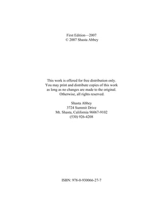 First Edition—2007
© 2007 Shasta Abbey
This work is offered for free distribution only.
You may print and distribute copies of this work
as long as no changes are made to the original.
Otherwise, all rights reserved.
Shasta Abbey
3724 Summit Drive
Mt. Shasta, California 96067-9102
(530) 926-4208
ISBN: 978-0-930066-27-7
 