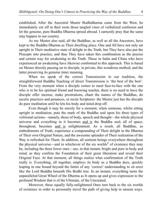 Shōbōgenzō: On Doing One’s Utmost in Practicing the Way of the Buddhas 4
established. After the Ancestral Master Bodhidharma came from the West, he
immediately cut off at their roots those tangled vines of verbalized confusion and
let the genuine, pure Buddha Dharma spread abroad. I earnestly pray that the same
may happen in our country.
As my Master also said, all the Buddhas, as well as all the Ancestors, have
kept to the Buddha Dharma as Their dwelling place. One and All have not only sat
upright in Their meditative state of delight in the Truth, but They have also put the
Precepts into practice, and thus They have taken this combination as the precise
and certain way for awakening to the Truth. Those in India and China who have
experienced an awakening have likewise conformed to this approach. This is based
on Master directly passing on to disciple, in private, this wondrous method, and the
latter preserving its genuine inner meaning.
When we speak of the correct Transmission in our tradition, the
straightforward Buddha Teaching of direct Transmission is ‘the best of the best’.
From the very moment when a disciple comes to meet face-to-face with the one
who is to be his spiritual friend and knowing teacher, there is no need to have the
disciple offer incense, make prostrations, chant the names of the Buddhas, do
ascetic practices and penances, or recite Scriptures: the Master just has the disciple
do pure meditation until he lets his body and mind drop off.
Even though it may be merely for a moment, when someone, whilst sitting
upright in meditation, puts the mark of the Buddha seal upon his three types of
volitional actions—namely, those of body, speech and thought—the whole physical
universe and everything in it becomes and is the Buddha seal; all of space,
throughout, becomes and is enlightenment. As a result, all Buddhas, as
embodiments of Truth, experience a compounding of Their delight in the Dharma
of Their own Original Nature, and the awesome splendor of Their realization of the
Way is refreshed for Them. In addition, all sentient beings everywhere throughout
the physical universe—and in whichever of the six worlds* of existence they may
be, including the three lower ones—are, in that instant, bright and pure in body and
mind, as they confirm the Foundation of their great liberation and reveal their
Original Face. At that moment, all things realize what confirmation of the Truth
really is. Everything, all together, employs its body as a Buddha does, quickly
leaping in one bound beyond the limits of any ‘correct’ understanding to sit erect
like the Lord Buddha beneath His Bodhi tree. In an instant, everything turns the
unparalleled Great Wheel of the Dharma as It opens up and gives expression to the
profound Wisdom that is of the Ultimate, of the Uncreated.
Moreover, these equally fully-enlightened Ones turn back to the six worlds
of existence in order to personally travel the path of giving help in unseen ways.
 