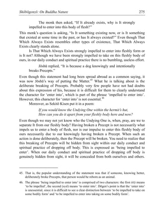 Shōbōgenzō: On Buddha Nature 275
The monk then asked, “If It already exists, why is It strongly
impelled to enter into this body of flesh?”
This monk’s question is asking, “Is It something existing now, or is It something
that existed at some time in the past, or has It always existed?” Even though That
Which Always Exists resembles other types of existence, That Which Always
Exists clearly stands alone.
Is That Which Always Exists strongly impelled to enter into fleshly form or
is It not? Although we have been strongly impelled to take on this fleshly body of
ours, in our daily conduct and spiritual practice there is no bumbling, useless effort.
Jōshū replied, “It is because a dog knowingly and intentionally
breaks Precepts.”
Even though this statement had long been spread abroad as a common saying, it
was now Jōshū’s way of putting the Matter.45
What he is talking about is the
deliberate breaking of Precepts. Probably very few people have not had doubts
about this expression of his, because it is difficult for them to clearly understand
the character for ‘enter into’, which is part of the phrase ‘impelled to enter into’.
However, this character for ‘enter into’ is not essential.46
Moreover, as Sekitō Kisen put it in a poem:
If you would know the Undying One within the hermit’s hut,
How can you do it apart from your fleshly body here and now?
Even though we may not yet know who the Undying One is, when, pray, are we to
separate It from our fleshly body? Having broken a Precept is not necessarily what
impels us to enter a body of flesh, nor is our impulse to enter this fleshly body of
ours necessarily due to our knowingly having broken a Precept. When such an
action is done deliberately, then the Precept will be broken. You need to realize that
this breaking of Precepts will be hidden from sight within our daily conduct and
spiritual practice of dropping off body. This is expressed as ‘being impelled to
enter’. When our daily conduct and spiritual practice of dropping off body is
genuinely hidden from sight, it will be concealed from both ourselves and others.
45. That is, the popular understanding of the statement was that if someone, knowing better,
deliberately broke Precepts, that person would be reborn as an animal.
46. The phrase ‘being impelled to enter into’ is comprised of two characters: the first (tō) means
‘to be impelled’, the second (nyū) means ‘to enter into’. Dōgen’s point is that the ‘enter into’
is unessential, since it is difficult to see a clear distinction between ‘to be impelled to take on
some bodily form’ and ‘to be impelled to enter into taking on some bodily form’.
 