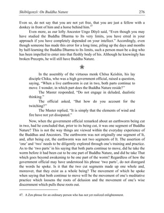 Shōbōgenzō: On Buddha Nature 276
Even so, do not say that you are not yet free, that you are just a fellow with a
donkey in front of him and a horse behind him.47
Even more, as our lofty Ancestor Ungo Dōyō said, “Even though you may
have studied the Buddha Dharma to Its very limits, you have erred in your
approach if you have completely depended on your intellect.” Accordingly, even
though someone has made this error for a long time, piling up the days and months
by half-learning the Buddha Dharma to Its limits, such a person must be a dog who
has been impelled to enter into that fleshly body of his. Although he knowingly has
broken Precepts, he will still have Buddha Nature.
❀
In the assembly of the virtuous monk Chōsa Keishin, his lay
disciple Chiku, who was a high government official, raised a question,
saying, “When a live earthworm is cut in two, both parts continue to
move. I wonder, in which part does the Buddha Nature reside?”
The Master responded, “Do not engage in deluded, dualistic
thinking.”
The official asked, “But how do you account for the
twitching?”
The Master replied, “It is simply that the elements of wind and
fire have not yet dissipated.”
Now, when the government official remarked about an earthworm being cut
in two, had he concluded that, prior to its being cut, it was one segment of Buddha
Nature? This is not the way things are viewed within the everyday experience of
the Buddhas and Ancestors. The earthworm was not originally one segment of It,
and, after being cut, the earthworm was not two segments of It. The assertion of
‘one’ and ‘two’ needs to be diligently explored through one’s training and practice.
As to the ‘two parts’ in his saying that both parts continue to move, did he take the
worm before it had been cut to be one part of Buddha Nature, and did he take That
which goes beyond awakening to be one part of the worm? Regardless of how the
government official may have understood his phrase ‘two parts’, do not disregard
the words he spoke. Is it that the two cut segments made up one whole and,
moreover, that they exist as a whole being? The movement of which he spoke
when saying that both continue to move will be the movement of one’s meditative
practice which loosens the roots of delusion and the movement of one’s wise
discernment which pulls these roots out.
47. A Zen phrase for an ordinary person who has not yet realized enlightenment.
 