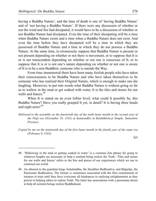 Shōbōgenzō: On Buddha Nature 278
having a Buddha Nature’, and the time of death is one of ‘having Buddha Nature’
and of ‘not having a Buddha Nature’. If there were any discussion of whether or
not the wind and fire had dissipated, it would have to be a discussion of whether or
not Buddha Nature had dissipated. Even the time of their dissipating will be a time
when Buddha Nature exists and a time when a Buddha Nature does not exist. And
even the time before they have dissipated will be a time in which they are
possessed of Buddha Nature and a time in which they do not possess a Buddha
Nature. At the same time, to erroneously suppose that Buddha Nature is present or
not present depending on whether or not there is movement, or to suppose that It is
or is not transcendent depending on whether or not one is conscious of It, or to
suppose that It is or is not one’s nature depending on whether or not one is aware
of It is to be a non-Buddhist, someone who is outside the Way.
From time immemorial there have been many foolish people who have taken
their consciousness to be Buddha Nature and who have taken themselves to be
someone who has realized their Original Nature, which is enough to make one die
laughing. Moreover, to put into words what Buddha Nature is without going so far
as to wallow in the mud or get soaked with water, It is the tiles and stones for our
walls and fences.48
When It is stated on an even loftier level, what could It possibly be, this
Buddha Nature? Have you really grasped It yet, in detail? It is having three heads
and eight arms!49
Delivered to the assembly on the fourteenth day of the tenth lunar month in the second year of
the Ninji era (November 18, 1241) at Kannondōri in Kōshōhōrin-ji Temple, Yamashiro
Province.
Copied by me on the nineteenth day of the first lunar month in the fourth year of the same era
(February 9, 1243).
Ejō
48. ‘Wallowing in the mud or getting soaked in water’ is a common Zen phrase for going to
whatever lengths are necessary to help a sentient being realize the Truth. ‘Tiles and stones
for our walls and fences’ refers to the bits and pieces of our experiences which we use to
construct our world.
49. An allusion to the guardian kings Achalanātha, the Steadfast Bodhisattva, and Rāgarāja, the
Passionate Bodhisattva. The former is sometimes associated with the firm commitment of
trainees to train until they have overcome all hindrances to realizing enlightenment as they
persist in helping others to realize Truth. The latter has associations with a passionate desire
to help all sentient beings realize Buddhahood.
 